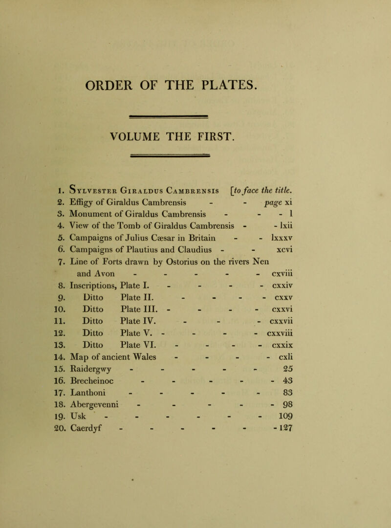 ORDER OF THE PLATES VOLUME THE FIRST. 1. Sylvester Giraldus Cambrensis [to face the title. 2. Effigy of Giraldus Cambrensis - - page xi 3. Monument of Giraldus Cambrensis - - - 1 4. View of the Tomb of Giraldus Cambrensis - - lxii 5. Campaigns of Julius Caesar in Britain - - lxxxv 6’. Campaigns of Plautius and Claudius - - xcvi 7. Line of Forts drawn by Ostorius on the rivers Nen 8. and Avon - Inscriptions, Plate I. cxviii - cxxiv 9. Ditto Plate II. - - - cxxv 10. Ditto Plate III. - cxxvi 11. Ditto Plate IV. - cxxvii 12. Ditto Plate V. - - cxxviii 13. Ditto Plate VI. - - - cxxix 14. Map of ancient Wales - - cxli 15. Raidergwy - - - - 25 16. Brecheinoc - - - 43 17. Lanthoni - 83 18. Abergevenni - - - - - 98 19- Usk - - - - 109 20. Caerdyf - - 127