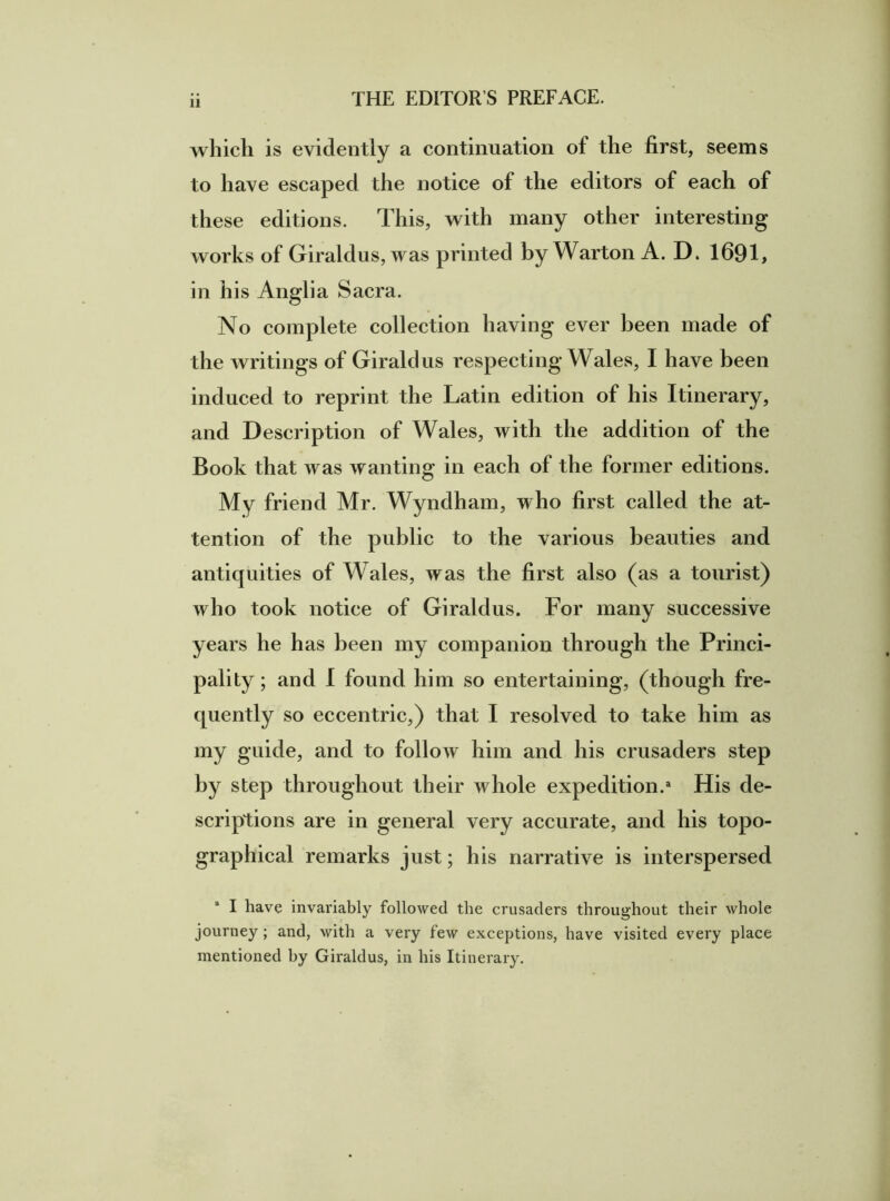 which is evidently a continuation of the first, seems to have escaped the notice of the editors of each of these editions. This, with many other interesting works of Giraldus, was printed by Warton A. D. 1691, in his Anglia Sacra. No complete collection having ever been made of the writings of Giraldus respecting Wales, I have been induced to reprint the Latin edition of his Itinerary, and Description of Wales, with the addition of the Book that was wanting in each of the former editions. My friend Mr. Wyndham, who first called the at- tention of the public to the various beauties and antiquities of Wales, was the first also (as a tourist) who took notice of Giraldus. For many successive years he has been my companion through the Princi- pality; and I found him so entertaining, (though fre- quently so eccentric,) that I resolved to take him as my guide, and to follow him and his crusaders step by step throughout their whole expedition.3 His de- scriptions are in general very accurate, and his topo- graphical remarks just; his narrative is interspersed I have invariably followed the crusaders throughout their whole journey; and, with a very few exceptions, have visited every place mentioned by Giraldus, in his Itinerary.