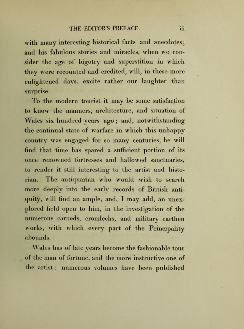 with many interesting historical facts and anecdotes; and his fabulous stories and miracles, when we con- sider the age of bigotry and superstition in which they were recounted and credited, will, in these more enlightened days, excite rather our laughter than surprise. To the modern tourist it may be some satisfaction to know the manners, architecture, and situation of Wales six hundred years ago; and, notwithstanding the continual state of warfare in which this unhappy country was engaged for so many centuries, he will find that time has spared a sufficient portion of its once renowned fortresses and hallowed sanctuaries, to render it still interesting to the artist and histo- rian. The antiquarian who would wish to search more deeply into the early records of British anti- quity, will find an ample, and, I may add, an unex- plored field open to him, in the investigation of the numerous carneds, cromlechs, and military earthen works, with which every part of the Principality abounds. Wales has of late years become the fashionable tour of the man of fortune, and the more instructive one of the artist: numerous volumes have been published