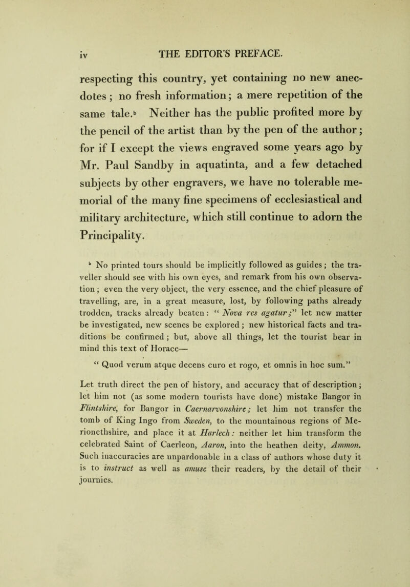 respecting this country, yet containing no new anec- dotes ; no fresh information; a mere repetition of the same tale.*> Neither has the public profited more by the pencil of the artist than by the pen of the author; for if I except the views engraved some years ago by Mr. Paul Sandby in aquatinta, and a few detached subjects by other engravers, we have no tolerable me- morial of the many fine specimens of ecclesiastical and military architecture, which still continue to adorn the Principality. k No printed tours should be implicitly followed as guides; the tra- A^eller should see with his own eyes, and remark from his own observa- tion ; even the very object, the very essence, and the chief pleasure of travelling, are, in a great measure, lost, by following paths already trodden, tracks already beaten: “Nova res agaturlet new matter be investigated, new scenes be explored; new historical facts and tra- ditions be confirmed ; but, above all things, let the tourist bear in mind this text of Horace— “ Quod verum atque decens curo et rogo, et omnis in hoc sum.” Let truth direct the pen of history, and accuracy that of description; let him not (as some modern tourists have done) mistake Bangor in Flintshire, for Bangor in Caernarvonshire; let him not transfer the tomb of King Ingo from Sweden, to the mountainous regions of Me- rionethshire, and place it at Harlech: neither let him transform the celebrated Saint of Caerleon, Aaron, into the heathen deity, Ammon. Such inaccuracies are unpardonable in a class of authors whose duty it is to instruct as well as amuse their readers, by the detail of their journies.