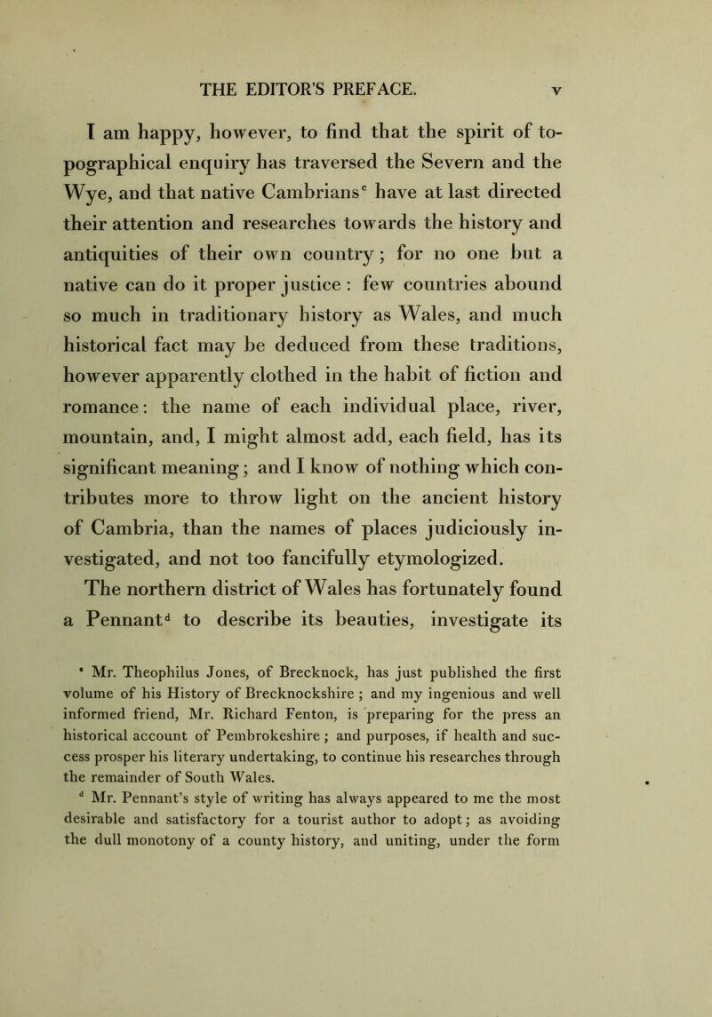 I am happy, however, to find that the spirit of to- pographical enquiry has traversed the Severn and the Wye, and that native Cambrians0 have at last directed their attention and researches towards the history and antiquities of their own country; for no one but a native can do it proper justice : few countries abound so much in traditionary history as Wales, and much historical fact may he deduced from these traditions, however apparently clothed in the habit of fiction and romance: the name of each individual place, river, mountain, and, I might almost add, each field, has its significant meaning; and I know of nothing which con- tributes more to throw light on the ancient history of Cambria, than the names of places judiciously in- vestigated, and not too fancifully etymologized. The northern district of Wales has fortunately found a Pennantd to describe its beauties, investigate its * Mr. Theophilus Jones, of Brecknock, has just published the first volume of his History of Brecknockshire ; and my ingenious and well informed friend, Mr. Richard Fenton, is preparing for the press an historical account of Pembrokeshire ; and purposes, if health and suc- cess prosper his literary undertaking, to continue his researches through the remainder of South Wales. d Mr. Pennant’s style of writing has always appeared to me the most desirable and satisfactory for a tourist author to adopt; as avoiding the dull monotony of a county history, and uniting, under the form
