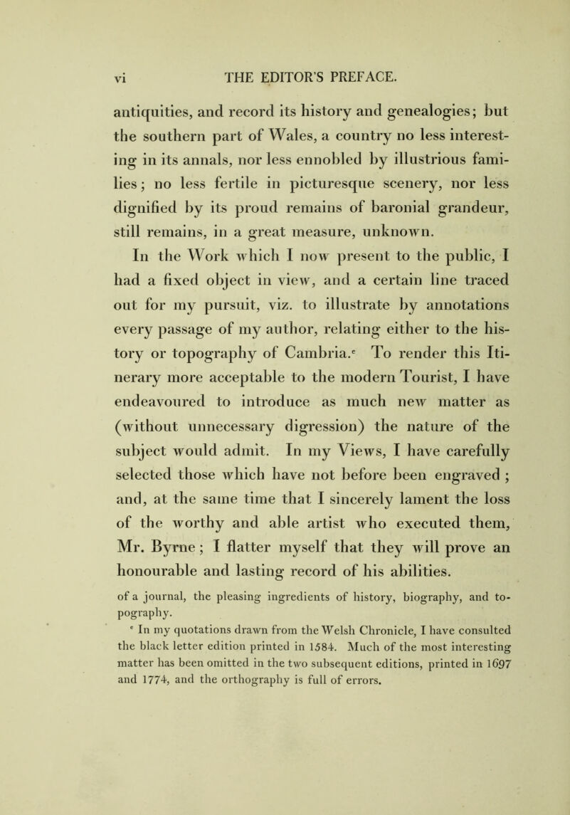 antiquities, and record its history and genealogies; but the southern part of Wales, a country no less interest- ing in its annals, nor less ennobled by illustrious fami- lies ; no less fertile in picturesque scenery, nor less dignified by its proud remains of baronial grandeur, still remains, in a great measure, unknown. In the Work which I now present to the public, I bad a fixed object in view, and a certain line traced out for my pursuit, viz. to illustrate by annotations every passage of my author, relating either to the his- tory or topography of Cambria.6 To render this Iti- nerary more acceptable to the modern Tourist, I have endeavoured to introduce as much new matter as (without unnecessary digression) the nature of the subject would admit. In my Views, I have carefully selected those which have not before been engraved ; and, at the same time that I sincerely lament the loss of the worthy and able artist who executed them, Mr. Byrne ; I flatter myself that they will prove an honourable and lasting record of his abilities. of a journal, the pleasing ingredients of history, biography, and to- pography. e In my quotations drawn from the Welsh Chronicle, I have consulted the black letter edition printed in 1584. Much of the most interesting matter has been omitted in the two subsequent editions, printed in 1697 and 1774, and the orthography is full of errors.