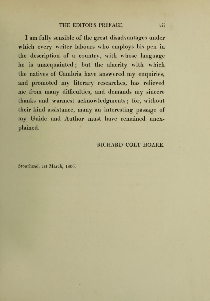 I am fully sensible of the great disadvantages under which every writer labours who employs his pen in the description of a country, with whose language he is unacquainted; but the alacrity with which the natives of Cambria have answered my enquiries, and promoted my literary researches, has relieved me from many difficulties, and demands my sincere thanks and warmest acknowledgments; for, without their kind assistance, many an interesting passage of my Guide and Author must have remained unex- plained. RICHARD COLT HOARE. Stourhead, 1st March, 1806.