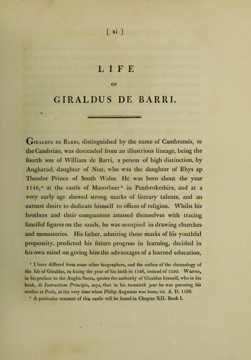 [ *i ] LIFE OF GIRALDUS DE BARRI. Giraldus de Barri, distinguished by the name of Cambrensis, or the Cambrian, was descended from an illustrious lineage, being the fourth son of William de Barri, a person of high distinction, by Angharad, daughter of Nest, who was the daughter of Rhys ap Theodor Prince of South Wales. He was born about the year 1146,’ at the castle of Manorbeerb in Pembrokeshire, and at a very early age shewed strong marks of literary talents, and an earnest desire to dedicate himself to offices of religion. Whilst his brothers and their companions amused themselves with tracing fanciful figures on the sands, he was occupied in drawing churches and monasteries. His father, admiring these marks of his youthful propensity, predicted his future progress in learning, decided in his own mind on giving him the advantages of a learned education, * I have differed from some other biographers, and the author of the chronology of the life of Giraldus, in fixing the year of his birth in 1146, instead of 1150. Warton, in his preface to the Anglia Sacra, quotes the authority of Giraldus himself, who in his book, de Instructione Principis, says, that in his twentieth year he was pursuing his studies at Paris, at the very time when Philip Augustus was born, viz. A. D. 1166.