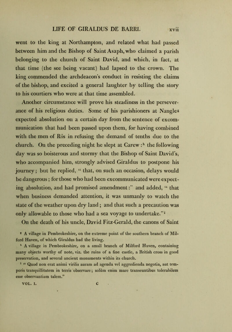 went to the king at Northampton, and related what had passed between him and the Bishop of Saint Asaph, who claimed a parish belonging to the church of Saint David, and which, in fact, at that time (the see being vacant) had lapsed to the crown. The king commended the archdeacon’s conduct in resisting the claims of the bishop, and excited a general laughter by telling the story to his courtiers who were at that time assembled. Another circumstance will prove his steadiness in the persever- ance of his religious duties. Some of his parishioners at Nangles expected absolution on a certain day from the sentence of excom- munication that had been passed upon them, for having combined with the men of Ros in refusing the demand of tenths due to the church. On the preceding night he slept at Carew :h the following day was so boisterous and stormy that the Bishop of Saint David’s, who accompanied him, strongly advised Giraldus to postpone his journey; but he replied, “ that, on such an occasion, delays would be dangerous ; for those who had been excommunicated were expect- ing absolution, and had promised amendmentand added, “ that when business demanded attention, it was unmanly to watch the state of the weather upon dry land ; and that such a precaution was only allowable to those who had a sea voyage to undertake.”* On the death of his uncle, David Fitz-Gerald, the canons of Saint e A village in Pembrokeshire, on the extreme point of the southern branch of Mil- ford Haven, of which Giraldus had the living. h A village in Pembrokeshire, on a small branch of Milford Haven, containing many objects worthy of note, viz. the ruins of a fine castle, a British cross in good preservation, and several ancient monuments within its church. * “ Quod non erat animi virilis auram ad agenda vel aggredienda negotia, aut tem- poris tranquillitatem in terris observare; soltim enim mare transeuntibus tolerabilem esse observantiam talem.” VOL. I. C