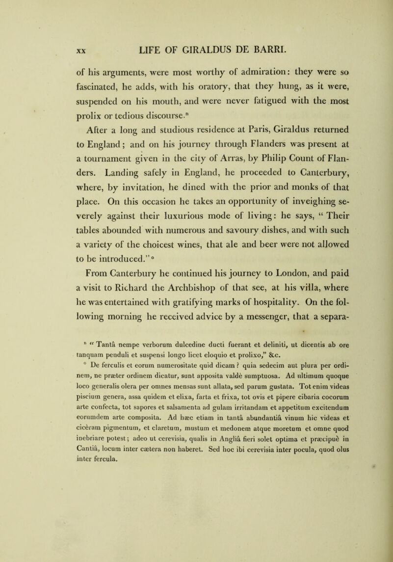 of his arguments, were most worthy of admiration: they were so fascinated, he adds, with his oratory, that they hung, as it were, suspended on his mouth, and were never fatigued with the most prolix or tedious discourse.0 After a long and studious residence at Paris, Giraldus returned to England; and on his journey through Flanders was present at a tournament given in the city of Arras, by Philip Count of Flan- ders. Landing safely in England, he proceeded to Canterbury, where, by invitation, he dined with the prior and monks of that place. On this occasion he takes an opportunity of inveighing se- verely against their luxurious mode of living: he says, “ Their tables abounded with numerous and savoury dishes, and with such a variety of the choicest wines, that ale and beer were not allowed to be introduced.”0 From Canterbury he continued his journey to London, and paid a visit to Richard the Archbishop of that see, at his villa, where he was entertained with gratifying marks of hospitality. On the fol- lowing morning he received advice by a messenger, that a separa- n “ Tanta nempe verborum dulcedine ducti fuerant et deliniti, ut dicentis ab ore tanquam penduli et suspensi longo licet eloquio et prolixo,” &c. ° De ferculis et eorum numerositate quid dicam ? quia sedecim aut plura per ordi- nem, ne praeter ordinem dicatur, sunt apposita valde sumptuosa. Ad ultimum quoque loco generalis olera per omnes mensas sunt allata, sed parum gustata. Tot enim videas piscium genera, assa quidem et elixa, farta et frixa, tot ovis et pipere cibaria cocorum arte confecta, tot sapores et salsamenta ad gulam irritandam et appetitum excitendum eorumdem arte composita. Ad haec etiam in tantS. abundantifi. vinum hic videas et ciceram pigmentum, et claretum, mustum et medonem atque moretum et omne quod inebriare potest; adeo ut cerevisia, qualis in Anglii fieri solet optima et praecipue in Cantia, locum inter caetera non haberet. Sed hoc ibi cerevisia inter pocula, quod olus inter fercula.