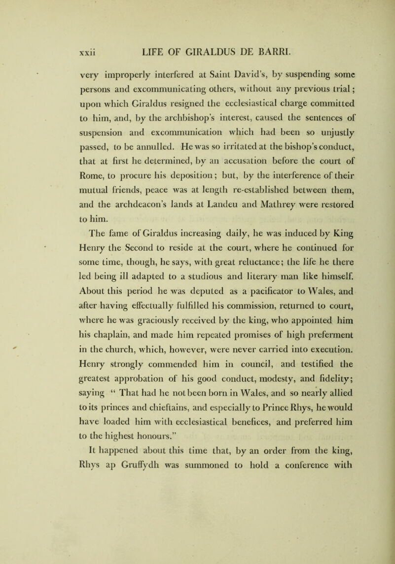 very improperly interfered at Saint David’s, by suspending some persons and excommunicating others, without any previous trial; upon which Giraldus resigned the ecclesiastical charge committed to him, and, by the archbishop’s interest, caused the sentences of suspension and excommunication which had been so unjustly passed, to be annulled. He was so irritated at the bishop’s conduct, that at first he determined, by an accusation before the court of Rome, to procure his deposition; but, by the interference of their mutual friends, peace was at length re-established between them, and the archdeacon’s lands at Landeu and Mathrey were restored to him. The fame of Giraldus increasing daily, he was induced by King Henry the Second to reside at the court, where he continued for some time, though, he says, with great reluctance; the life he there led being ill adapted to a studious and literary man like himself. About this period he was deputed as a pacificator to Wales, and after having effectually fulfilled his commission, returned to court, where he was graciously received by the king, who appointed him his chaplain, and made him repeated promises of high preferment in the church, which, however, were never carried into execution. Henry strongly commended him in council, and testified the greatest approbation of his good conduct, modesty, and fidelity; saying “ That had he not been born in Wales, and so nearly allied to its princes and chieftains, and especially to Prince Rhys, he would have loaded him with ecclesiastical benefices, and preferred him to the highest honours.” It happened about this time that, by an order from the king, Rhys ap Gruffydh was summoned to hold a conference with