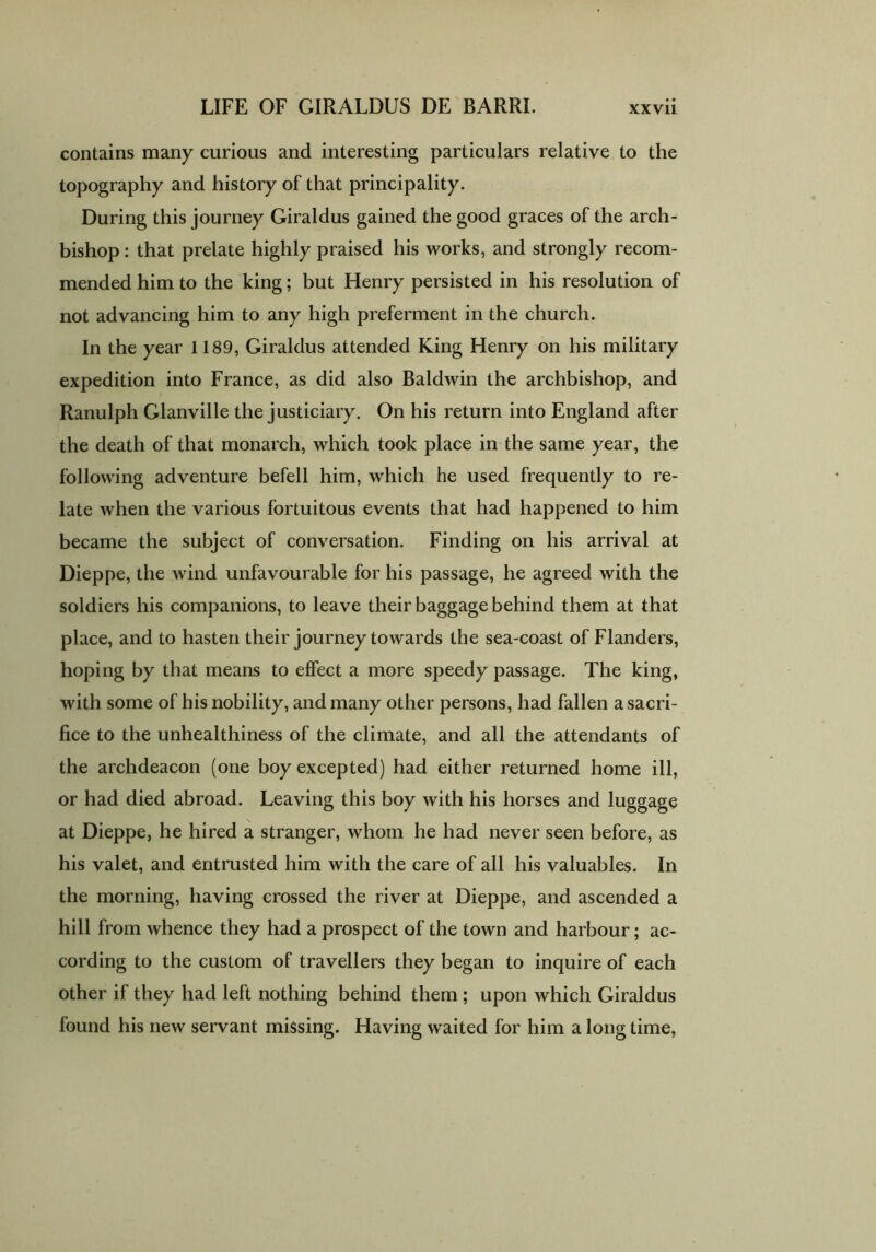 contains many curious and interesting particulars relative to the topography and history of that principality. During this journey Giraldus gained the good graces of the arch- bishop : that prelate highly praised his works, and strongly recom- mended him to the king; but Henry persisted in his resolution of not advancing him to any high preferment in the church. In the year 1189, Giraldus attended King Henry on his military expedition into France, as did also Baldwin the archbishop, and Ranulph Glanville the justiciary. On his return into England after the death of that monarch, which took place in the same year, the following adventure befell him, which he used frequently to re- late when the various fortuitous events that had happened to him became the subject of conversation. Finding on his arrival at Dieppe, the wind unfavourable for his passage, he agreed with the soldiers his companions, to leave their baggage behind them at that place, and to hasten their journey towards the sea-coast of Flanders, hoping by that means to effect a more speedy passage. The king, with some of his nobility, and many other persons, had fallen a sacri- fice to the unhealthiness of the climate, and all the attendants of the archdeacon (one boy excepted) had either returned home ill, or had died abroad. Leaving this boy with his horses and luggage at Dieppe, he hired a stranger, whom he had never seen before, as his valet, and entrusted him with the care of all his valuables. In the morning, having crossed the river at Dieppe, and ascended a hill from whence they had a prospect of the town and harbour; ac- cording to the custom of travellers they began to inquire of each other if they had left nothing behind them ; upon which Giraldus found his new servant missing. Having waited for him a long time,