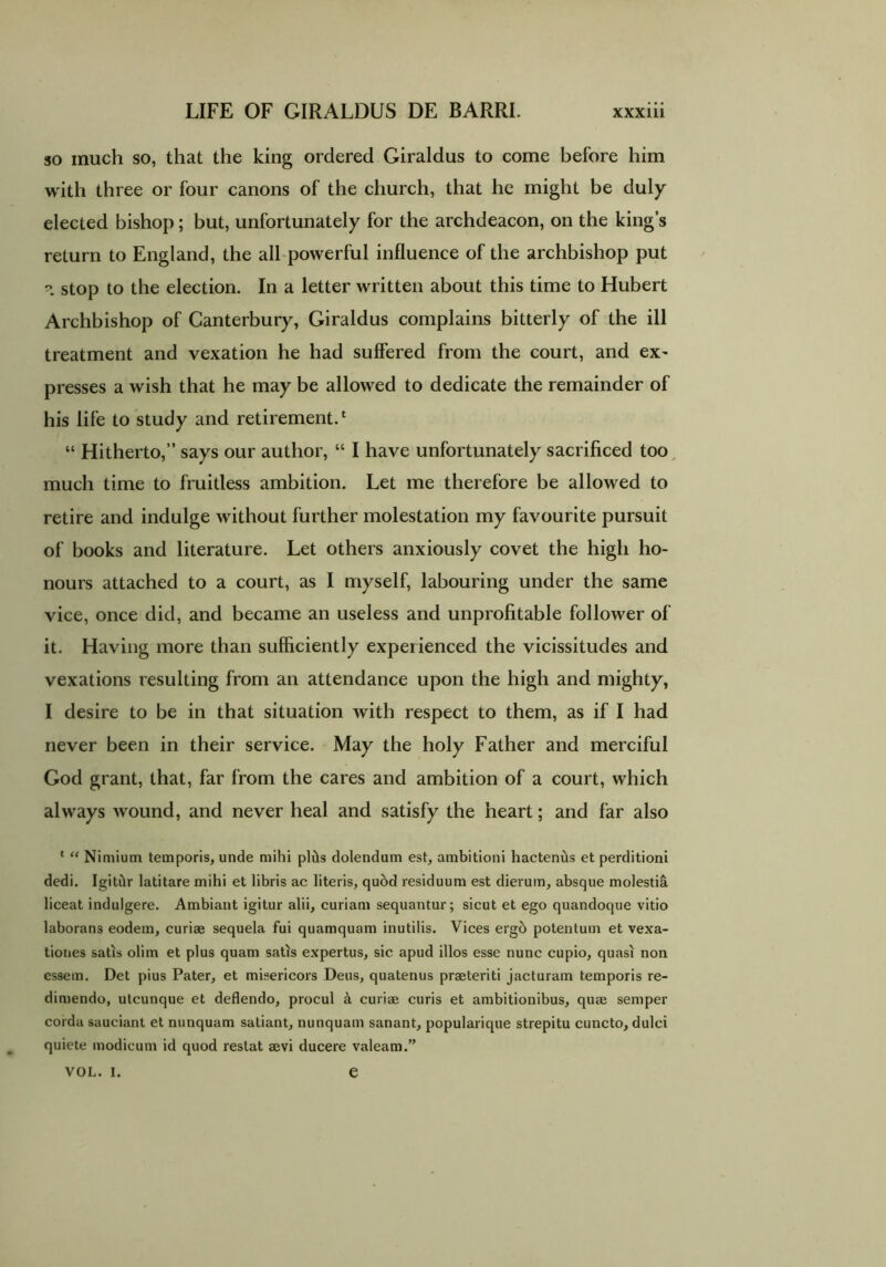 so much so, that the king ordered Giraldus to come before him with three or four canons of the church, that he might be duly elected bishop; but, unfortunately for the archdeacon, on the kings return to England, the all powerful influence of the archbishop put ?> stop to the election. In a letter written about this time to Hubert Archbishop of Canterbury, Giraldus complains bitterly of the ill treatment and vexation he had suffered from the court, and ex- presses a wish that he may be allowed to dedicate the remainder of his life to study and retirement.1 “ Hitherto,” says our author, “ I have unfortunately sacrificed too much time to fruitless ambition. Let me therefore be allowed to retire and indulge without further molestation my favourite pursuit of books and literature. Let others anxiously covet the high ho- nours attached to a court, as I myself, labouring under the same vice, once did, and became an useless and unprofitable follower of it. Having more than sufficiently experienced the vicissitudes and vexations resulting from an attendance upon the high and mighty, I desire to be in that situation with respect to them, as if I had never been in their service. May the holy Father and merciful God grant, that, far from the cares and ambition of a court, which always wound, and never heal and satisfy the heart; and far also ‘ “ Nimium temporis, unde mihi plds dolendum est, ambitioni hacteniis et perditioni dedi. Igitdr latitare mihi et libris ac literis, quod residuum est dierum, absque molestia liceat indulgere. Ambiant igitur alii, curiam sequantur; sicut et ego quandoque vitio laborans eodem, curiae sequela fui quamquam inutilis. Vices ergb potentum et vexa- tiones satis olim et plus quam satis expertus, sic apud illos esse nunc cupio, quasi non essem. Det pius Pater, et misericors Deus, quatenus praeteriti jacturam temporis re- dimendo, utcunque et deflendo, procul a curiae curis et ambitionibus, quae semper corda sauciant et nunquam satiant, nunquam sanant, popularique strepitu cuncto, dulci quiete modicum id quod restat aevi ducere valeam.” VOL. I. e