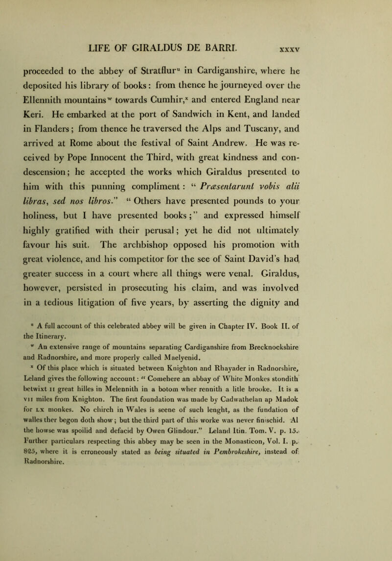 proceeded to the abbey of Stratfluru in Cardiganshire, where he deposited his library of books : from thence he journeyed over the Ellennith mountainsw towards Cumhir,x and entered England near Keri. He embarked at the port of Sandwich in Kent, and landed in Flanders; from thence he traversed the Alps and Tuscany, and arrived at Rome about the festival of Saint Andrew. He was re- ceived by Pope Innocent the Third, with great kindness and con- descension; he accepted the works which Giraldus presented to him with this punning compliment : “ Prasentarunl vobis alii libras, sed nos libros.” “ Others have presented pounds to your holiness, but I have presented books;” and expressed himself highly gratified with their perusal; yet he did not ultimately favour his suit. The archbishop opposed his promotion with great violence, and his competitor for the see of Saint David’s had greater success in a court where all things were venal. Giraldus, however, persisted in prosecuting his claim, and was involved in a tedious litigation of five years, by asserting the dignity and u A full account of this celebrated abbey will be given in Chapter IV. Book II. of the Itinerary. w An extensive range of mountains separating Cardiganshire from Brecknockshire and Radnorshire, and more properly called Maelyenid. x Of this place which is situated between Knighton and Rhayader in Radnorshire, Leland gives the following account: “ Comehere an abbay of White Monkes stondith betwixt ii great hilles in Melennith in a botom wher rennith a litle brooke. It is a vii miles from Knighton. The first foundation was made by Cadwathelan ap Madok for lx monkes. No chirch in Wales is seene of such lenght, as the fundation of walles ther begon doth show; but the third part of this worke was never finischid. A1 the howse was spoilid and defacid by Owen Glindour.” Leland Itin. Tom. V. p. 15.i Further particulars respecting this abbey may be seen in the Monasticon, Vol. I. p. 825, where it is erroneously stated as being situated in Pembrokeshire, instead of Radnorshire.