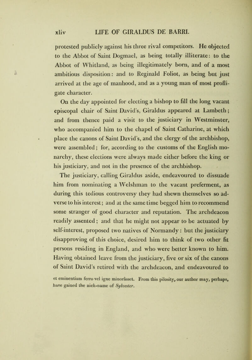 protested publicly against his three rival competitors. He objected to the Abbot of Saint Dogmael, as being totally illiterate: to the Abbot of Whitland, as being illegitimately born, and of a most ambitious disposition: and to Reginald Foliot, as being but just arrived at the age of manhood, and as a young man of most profli- gate character. On the day appointed for electing a bishop to fill the long vacant episcopal chair of Saint David’s, Giraldus appeared at Lambeth; and from thence paid a visit to the justiciary in Westminster, who accompanied him to the chapel of Saint Catharine, at which place the canons of Saint David s, and the clergy of the archbishop, were assembled; for, according to the customs of the English mo- narchy, these elections were always made either before the king or his justiciary, and not in the presence of the archbishop. The justiciary, calling Giraldus aside, endeavoured to dissuade him from nominating a Welshman to the vacant preferment, as during this tedious controversy they had shewn themselves so ad- verse to his interest; and at the same time begged him to recommend some stranger of good character and reputation. The archdeacon readily assented; and that he might not appear to be actuated by self-interest, proposed two natives of Normandy: but the justiciary disapproving of this choice, desired him to think of two other fit persons residing in England, and who were better known to him. Having obtained leave from the justiciary, five or six of the canons of Saint David’s retired with the archdeacon, and endeavoured to et eminentiam ferro vel igne minorcisset. From this pilosity, our author may, perhaps, have gained the nick-name of Sylvester.