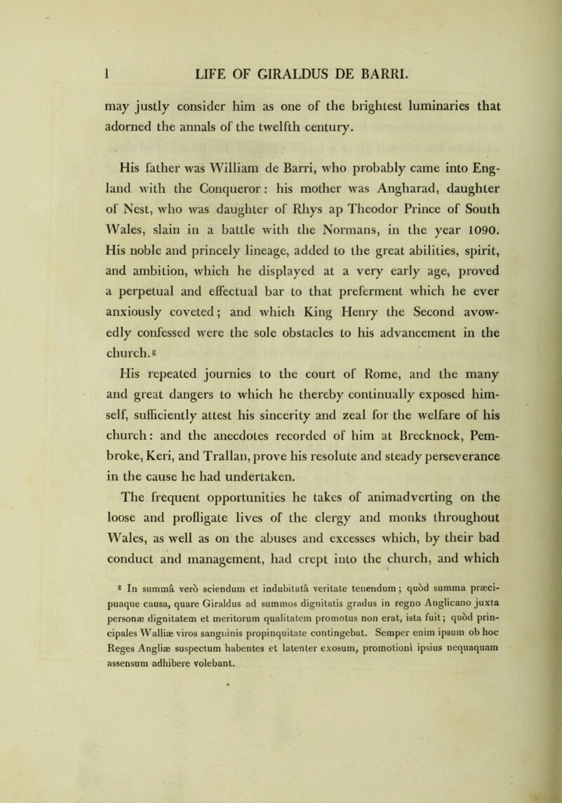may justly consider him as one of the brightest luminaries that adorned the annals of the twelfth century. His father was William de Barri, who probably came into Eng- land with the Conqueror: his mother was Angharad, daughter of Nest, who was daughter of Rhys ap Theodor Prince of South Wales, slain in a battle with the Normans, in the year 1090. His noble and princely lineage, added to the great abilities, spirit, and ambition, which he displayed at a very early age, proved a perpetual and effectual bar to that preferment which he ever anxiously coveted; and which King Henry the Second avow- edly confessed were the sole obstacles to his advancement in the church, s His repeated journies to the court of Rome, and the many and great dangers to which he thereby continually exposed him- self, sufficiently attest his sincerity and zeal for the welfare of his church: and the anecdotes recorded of him at Brecknock, Pem- broke, Keri, and Trallan, prove his resolute and steady perseverance in the cause he had undertaken. The frequent opportunities he takes of animadverting on the loose and profligate lives of the clergy and monks throughout Wales, as well as on the abuses and excesses which, by their bad conduct and management, had crept into the church, and which g In summa vero sciendum et indubitata veritate tenendum; quod summa prseci- puaque causa, quare Giraldus ad summos dignitatis gradus in regno Anglicano juxta person® dignitatem et meritorum qualitatem promotus non erat, ista fuit; quod prin- cipales Walli® viros sanguinis propinquitate contingebat. Semper enim ipsum ob hoc Reges Angli® suspectum habentes et latenter exosum, promotioni ipsius nequaquam assensum adhibere volebant.