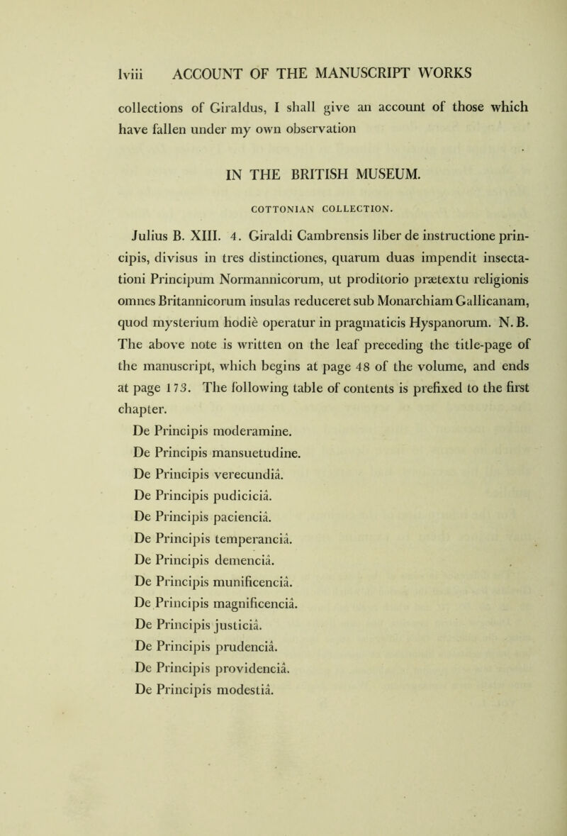 collections of Giraldus, I shall give an account of those which have fallen under my own observation IN THE BRITISH MUSEUM. COTTONIAN COLLECTION. Julius B. XIII. 4. Giraldi Cambrensis liber de instructione prin- cipis, divisus in tres distinctiones, quarum duas impendit insecta- tioni Principum Normannicorum, ut proditorio praetextu religionis omnes Britannicorum insulas reduceret sub Monarchiam Gallicanam, quod mysterium hodie operatur in pragmaticis Hyspanorum. N. B. The above note is written on the leaf preceding the title-page of the manuscript, which begins at page 48 of the volume, and ends at page 173. The following table of contents is prefixed to the first chapter. De Principis moderamine. De Principis mansuetudine. De Principis verecundia. De Principis pudicicia. De Principis paciencia. De Principis temperanda. De Principis demenda. De Principis munificencia. De Principis magnificencia. De Principis justicia. De Principis prudencia. De Principis providenda. De Principis modestia.