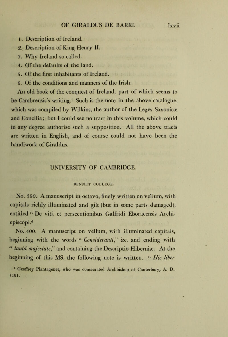 1. Description of Ireland. 2. Description of King Henry II. 3. Why Ireland so called. 4. Of the defaults of the land. 5. Of the first inhabitants of Ireland. 6. Of the conditions and manners of the Irish. An old book of the conquest of Ireland, part of which seems to be Cambrensis’s writing. Such is the note in the above catalogue, which was compiled by Wilkins, the author of the Leges Saxonicae and Concilia; but I could see no tract in this volume, which could in any degree authorise such a supposition. All the above tracts are written in English, and of course could not have been the handiwork of Giraldus. UNIVERSITY OF CAMBRIDGE. BENNET COLLEGE. No. .390. A manuscript in octavo, finely written on vellum, with capitals richly illuminated and gilt (but in some parts damaged), entitled “ De vita et persecutionibus Galfridi Eboracensis Archi- episcopi.d No. 400. A manuscript on vellum, with illuminated capitals, beginning with the words “ Consideranti,” See. and ending with “ tanta majestate,” and containing the Descriptio Hiberniae. At the beginning of this MS. the following note is written. “ Hie liber d Geoffrey Plantagenet, who was consecrated Archbishop of Canterbury, A. D. 1191.