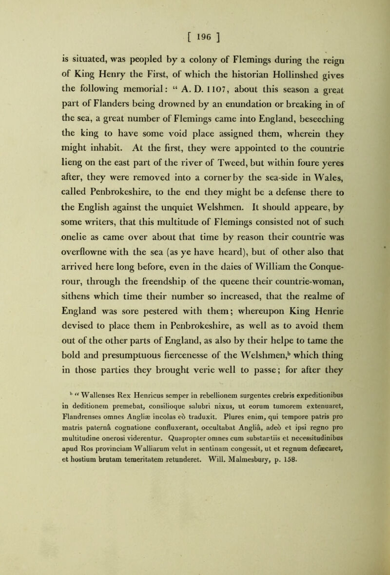 [ '96 ] is situated, was peopled by a colony of Flemings during the reign of King Henry the First, of which the historian Hollinshed gives the following memorial: “ A. D. 1107, about this season a great part of Flanders being drowned by an enundation or breaking in of the sea, a great number of Flemings came into England, beseeching the king to have some void place assigned them, wherein they might inhabit. At the first, they were appointed to the countrie lieng on the east part of the river of Tweed, but within foure yeres after, they were removed into a corner by the sea-side in Wales, called Penbrokeshire, to the end they might be a defense there to the English against the unquiet Welshmen. It should appeare, by some writers, that this multitude of Flemings consisted not of such onelie as came over about that time by reason their countrie was overflowne with the sea (as ye have heard), but of other also that arrived here long before, even in the daies of William the Conque- rour, through the freendship of the queene their countrie-woman, sithens which time their number so increased, that the realme of England was sore pestered with them; whereupon King Henrie devised to place them in Penbrokeshire, as well as to avoid them out of the other parts of England, as also by their helpe to tame the bold and presumptuous fiercenesse of the Welshmen,1» which thing in those parties they brought verie well to passe; for after they b “ Wallenses Rex Henricus semper in rebellionem surgentes crebris expeditionibus in deditionem premebat, consilioque salubri nixus, ut eorum tumorem extenuaret, Flandrenses omnes Angliae incolas e6 traduxit. Plures enim, qui tempore patris pro matris paterni cognatione confluxerant, occultabat Anglia, adeo et ipsi regno pro multitudine onerosi viderentur. Quapropter omnes cum substantiis et necessitudinibus apud Ros provinciam Walliarum velut in sentinam congessit, ut et regnum defaecaret, et hostium brutam temeritatem retunderet. Will. Malmesbury, p. 158.