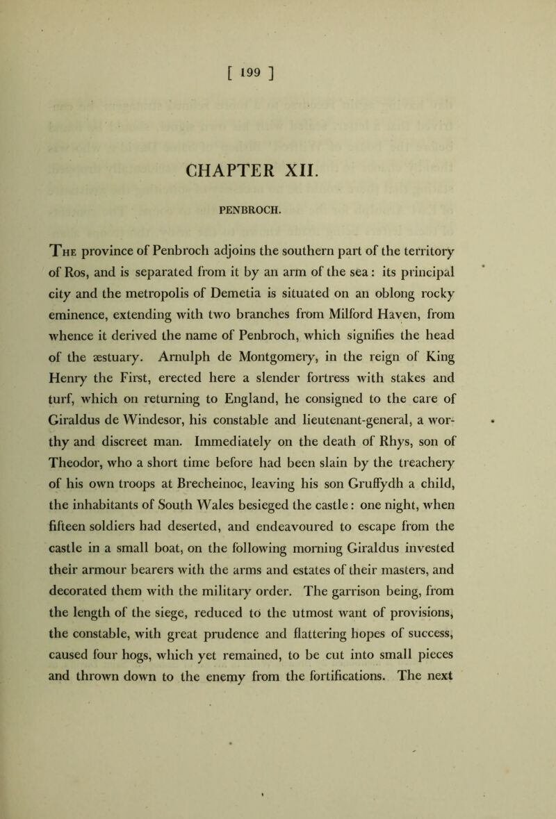 CHAPTER XII. PENBROCH. The province of Penbroch adjoins the southern part of the territory of Ros, and is separated from it by an arm of the sea: its principal city and the metropolis of Demetia is situated on an oblong rocky eminence, extending with two branches from Milford Haven, from whence it derived the name of Penbroch, which signifies the head of the sestuary. Arnulph de Montgomery, in the reign of King Henry the First, erected here a slender fortress with stakes and turf, which on returning to England, he consigned to the care of Giraldus de Windesor, his constable and lieutenant-general, a wor- thy and discreet man. Immediately on the death of Rhys, son of Theodor, who a short time before had been slain by the treachery of his own troops at Brecheinoc, leaving his son Gruffydh a child, the inhabitants of South Wales besieged the castle: one night, when fifteen soldiers had deserted, and endeavoured to escape from the castle in a small boat, on the following morning Giraldus invested their armour bearers with the arms and estates of their masters, and decorated them with the military order. The garrison being, from the length of the siege, reduced to the utmost want of provisions, the constable, with great prudence and flattering hopes of success, caused four hogs, which yet remained, to be cut into small pieces and thrown down to the enemy from the fortifications. The next