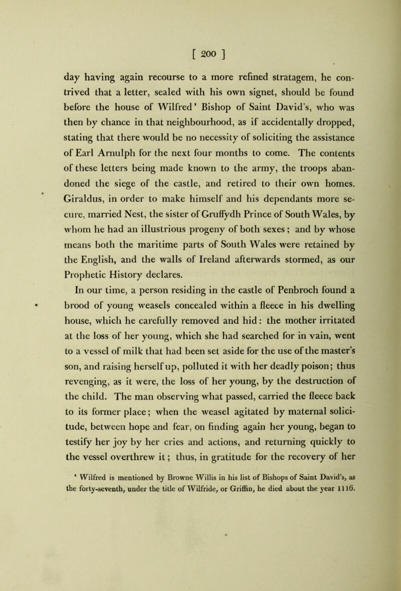 day having again recourse to a more refined stratagem, he con- trived that a letter, sealed with his own signet, should be found before the house of Wilfred' Bishop of Saint David’s, who was then by chance in that neighbourhood, as if accidentally dropped, stating that there would be no necessity of soliciting the assistance of Earl Arnulph for the next four months to come. The contents of these letters being made known to the army, the troops aban- doned the siege of the castle, and retired to their own homes. Giraldus, in order to make himself and his dependants more se- cure, married Nest, the sister of Gruffydh Prince of South Wales, by whom he had an illustrious progeny of both sexes ; and by whose means both the maritime parts of South Wales were retained by the English, and the walls of Ireland afterwards stormed, as our Prophetic History declares. In our time, a person residing in the castle of Penbroch found a brood of young weasels concealed within a fleece in his dwelling house, which he carefully removed and hid: the mother irritated at the loss of her young, which she had searched for in vain, went to a vessel of milk that had been set aside for the use of the master’s son, and raising herself up, polluted it with her deadly poison; thus revenging, as it were, the loss of her young, by the destruction of the child. The man observing what passed, carried the fleece back to its former place; when the weasel agitated by maternal solici- tude, between hope and fear, on finding again her young, began to testify her joy by her cries and actions, and returning quickly to the vessel overthrew it; thus, in gratitude for the recovery of her ' Wilfred is mentioned by Browne Willis in his list of Bishops of Saint David’s, as the forty-seventh, under the title of Wilfride, or Griffin, he died about the year 1116.