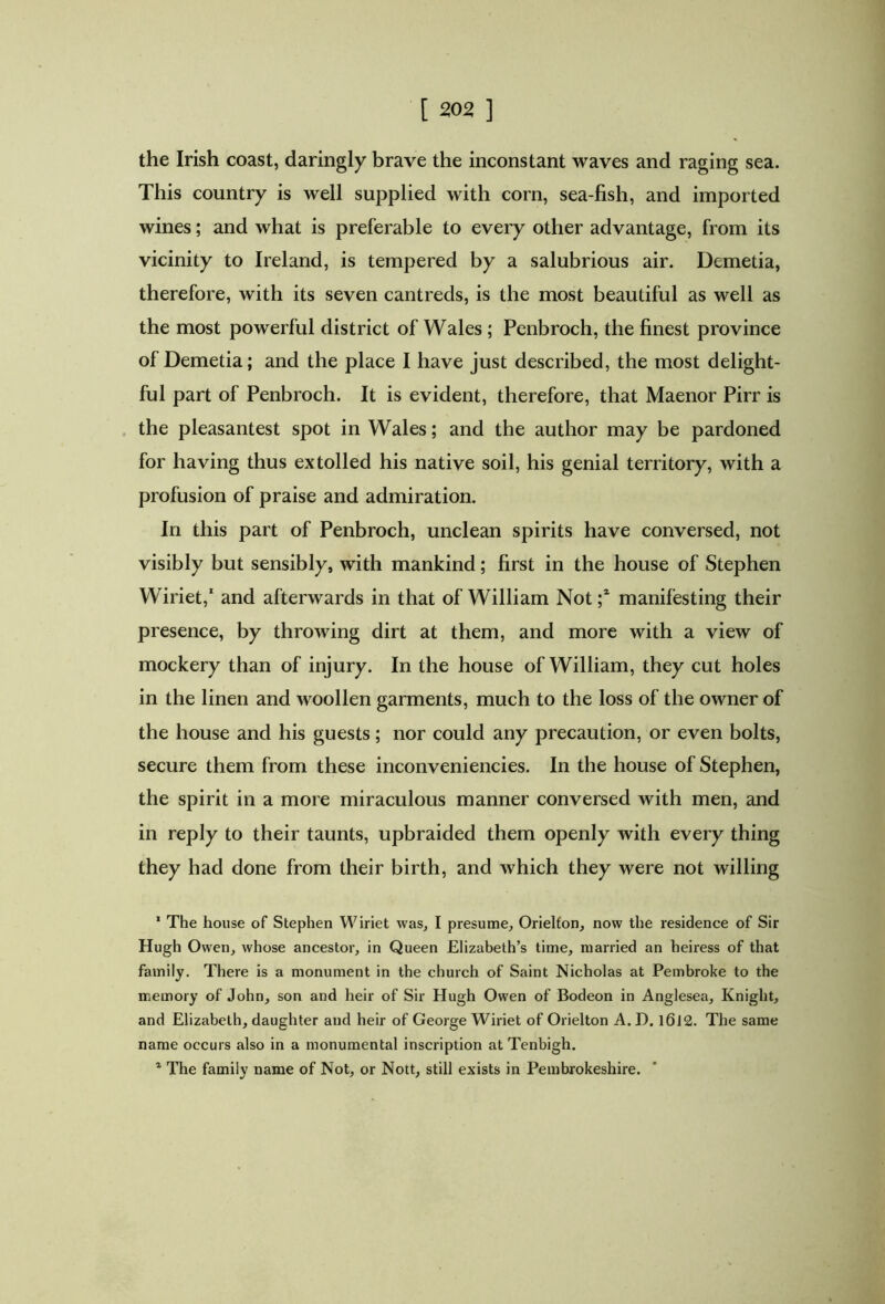 the Irish coast, daringly brave the inconstant waves and raging sea. This country is well supplied with corn, sea-fish, and imported wines; and what is preferable to every other advantage, from its vicinity to Ireland, is tempered by a salubrious air. Demetia, therefore, with its seven cantreds, is the most beautiful as well as the most powerful district of Wales ; Penbroch, the finest province of Demetia; and the place I have just described, the most delight- ful part of Penbroch. It is evident, therefore, that Maenor Pirr is the pleasantest spot in Wales; and the author may be pardoned for having thus extolled his native soil, his genial territory, with a profusion of praise and admiration. In this part of Penbroch, unclean spirits have conversed, not visibly but sensibly, with mankind; first in the house of Stephen Wiriet,1 and afterwards in that of William Not ;2 manifesting their presence, by throwing dirt at them, and more with a view of mockery than of injury. In the house of William, they cut holes in the linen and woollen garments, much to the loss of the owner of the house and his guests; nor could any precaution, or even bolts, secure them from these inconveniencies. In the house of Stephen, the spirit in a more miraculous manner conversed with men, and in reply to their taunts, upbraided them openly with every thing they had done from their birth, and which they were not willing 1 The house of Stephen Wiriet was, I presume, Orielfon, now the residence of Sir Hugh Owen, whose ancestor, in Queen Elizabeth’s time, married an heiress of that family. There is a monument in the church of Saint Nicholas at Pembroke to the memory of John, son and heir of Sir Hugh Owen of Bodeon in Anglesea, Knight, and Elizabeth, daughter and heir of George Wiriet of Orielton A. J). l6l2. The same name occurs also in a monumental inscription at Tenbigh. 1 The family name of Not, or Nott, still exists in Pembrokeshire.