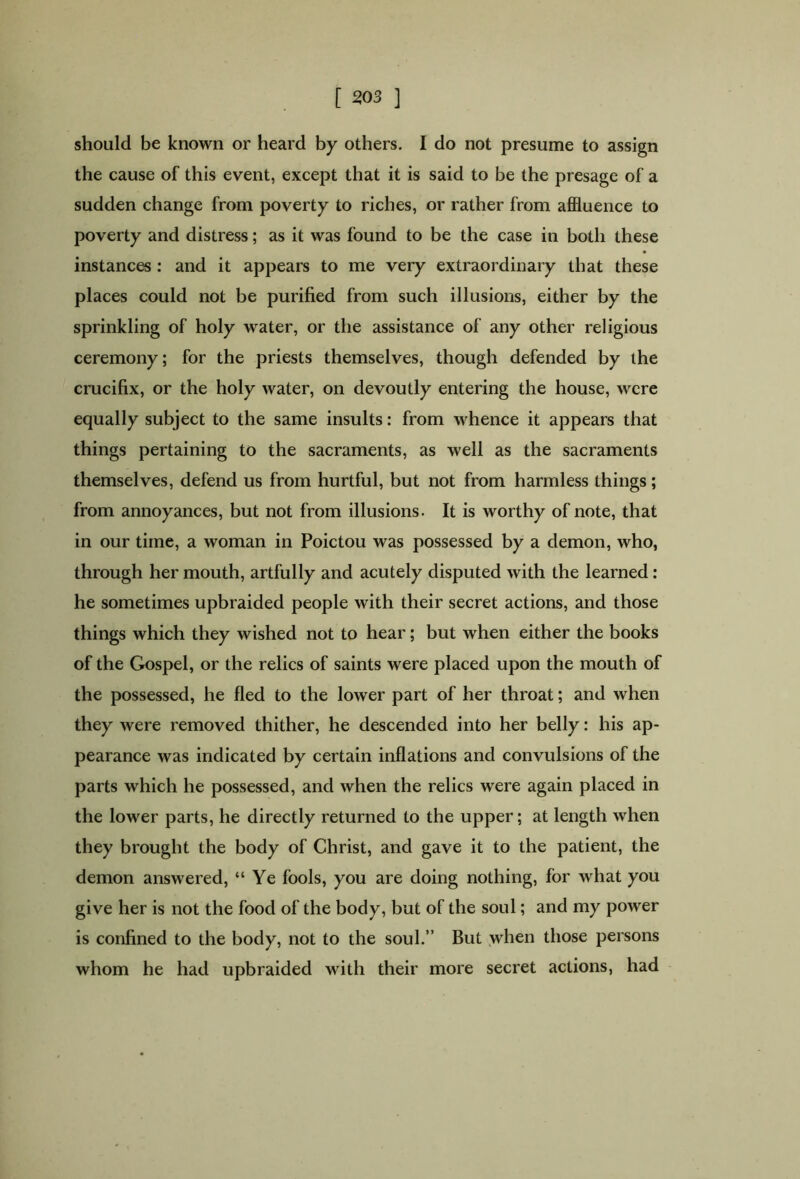 [ 303 ] should be known or heard by others. I do not presume to assign the cause of this event, except that it is said to be the presage of a sudden change from poverty to riches, or rather from affluence to poverty and distress; as it was found to be the case in both these instances : and it appears to me very extraordinary that these places could not be purified from such illusions, either by the sprinkling of holy water, or the assistance of any other religious ceremony; for the priests themselves, though defended by the crucifix, or the holy water, on devoutly entering the house, were equally subject to the same insults: from whence it appears that things pertaining to the sacraments, as well as the sacraments themselves, defend us from hurtful, but not from harmless things; from annoyances, but not from illusions. It is worthy of note, that in our time, a woman in Poictou was possessed by a demon, who, through her mouth, artfully and acutely disputed with the learned: he sometimes upbraided people with their secret actions, and those things which they wished not to hear; but when either the books of the Gospel, or the relics of saints were placed upon the mouth of the possessed, he fled to the lower part of her throat; and when they were removed thither, he descended into her belly: his ap- pearance was indicated by certain inflations and convulsions of the parts which he possessed, and when the relics were again placed in the lower parts, he directly returned to the upper; at length when they brought the body of Christ, and gave it to the patient, the demon answered, “Ye fools, you are doing nothing, for what you give her is not the food of the body, but of the soul; and my power is confined to the body, not to the soul.” But when those persons whom he had upbraided with their more secret actions, had