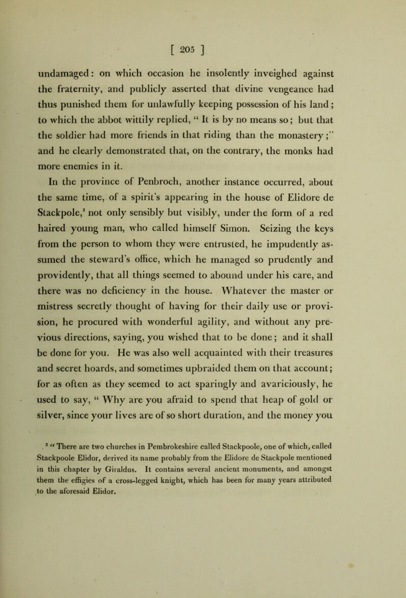 undamaged: on which occasion he insolently inveighed against the fraternity, and publicly asserted that divine vengeance had thus punished them for unlawfully keeping possession of his land; to which the abbot wittily replied, “ It is by no means so; but that the soldier had more friends in that riding than the monastery;” and he clearly demonstrated that, on the contrary, the monks had more enemies in it. In the province of Penbroch, another instance occurred, about the same time, of a spirit’s appearing in the house of Elidore de Stackpole,1 not only sensibly but visibly, under the form of a red haired young man, who called himself Simon. Seizing the keys from the person to whom they were entrusted, he impudently as- sumed the steward’s office, which he managed so prudently and providently, that all things seemed to abound under his care, and there was no deficiency in the house. Whatever the master or mistress secretly thought of having for their daily use or provi- sion, he procured with wonderful agility, and without any pre- vious directions, saying, you wished that to be done; and it shall be done for you. He was also well acquainted with their treasures and secret hoards, and sometimes upbraided them on that account; for as often as they seemed to act sparingly and avariciously, he used to say, “ Why are you afraid to spend that heap of gold or silver, since your lives are of so short duration, and the money you 3 “ There are two churches in Pembrokeshire called Stackpoole, one of which, called Stackpoole Elidor, derived its name probably from the Elidore de Stackpole mentioned in this chapter by Giraldus. It contains several ancient monuments, and amongst them the effigies of a cross-legged knight, which has been for many years attributed to the aforesaid Elidor.