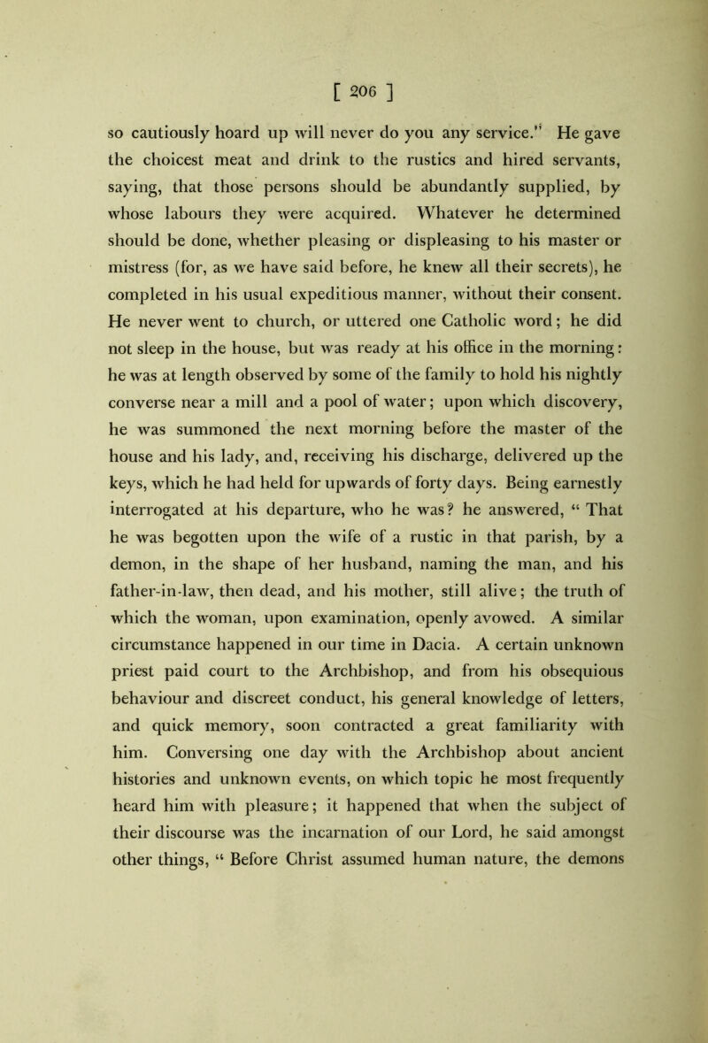 so cautiously hoard up will never do you any service.” He gave the choicest meat and drink to the rustics and hired servants, saying, that those persons should be abundantly supplied, by whose labours they were acquired. Whatever he determined should be done, whether pleasing or displeasing to his master or mistress (for, as we have said before, he knew all their secrets), he completed in his usual expeditious manner, without their consent. He never went to church, or uttered one Catholic word; he did not sleep in the house, but was ready at his office in the morning: he was at length observed by some of the family to hold his nightly converse near a mill and a pool of water; upon which discovery, he was summoned the next morning before the master of the house and his lady, and, receiving his discharge, delivered up the keys, which he had held for upwards of forty days. Being earnestly interrogated at his departure, who he was? he answered, “ That he was begotten upon the wife of a rustic in that parish, by a demon, in the shape of her husband, naming the man, and his father-in-law, then dead, and his mother, still alive; the truth of which the woman, upon examination, openly avowed. A similar circumstance happened in our time in Dacia. A certain unknown priest paid court to the Archbishop, and from his obsequious behaviour and discreet conduct, his general knowledge of letters, and quick memory, soon contracted a great familiarity with him. Conversing one day with the Archbishop about ancient histories and unknown events, on which topic he most frequently heard him with pleasure; it happened that when the subject of their discourse was the incarnation of our Lord, he said amongst other things, “ Before Christ assumed human nature, the demons