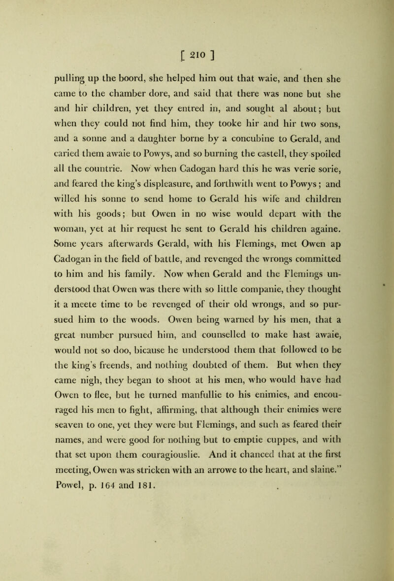 pulling up the boord, she helped him out that waie, and then she came to the chamber dore, and said that there was none but she and hir children, yet they entred in, and sought al about; but when they could not find him, they tooke hir and hir two sons, and a sonne and a daughter borne by a concubine to Gerald, and caried them awaie to Powys, and so burning the castell, they spoiled all the countrie. Now when Cadogan hard this he was verie sorie, and feared the king’s displeasure, and forthwith went to Powys ; and willed his sonne to send home to Gerald his wife and children with his goods; but Owen in no wise would depart with the woman, yet at hir request he sent to Gerald his children againe. Some years afterwards Gerald, with his Flemings, met Owen ap Cadogan in the field of battle, and revenged the wrongs committed to him and his family. Now when Gerald and the Flemings un- derstood that Owen was there with so little companie, they thought it a meete time to be revenged of their old wrongs, and so pur- sued him to the woods. Owen being warned by his men, that a great number pursued him, and counselled to make hast awaie, would not so doo, bicause he understood them that followed to be the king’s freends, and nothing doubted of them. But when they came nigh, they began to shoot at his men, who would have had Owen to flee, but he turned manfullie to his enimies, and encou- raged his men to fight, affirming, that although their enimies were seaven to one, yet they were but Flemings, and such as feared their names, and were good for nothing but to emptie cuppes, and with that set upon them couragiouslie. And it chanced that at the first meeting, Owen was stricken with an arrowe to the heart, and slaine.” Powel, p. 164 and 181.