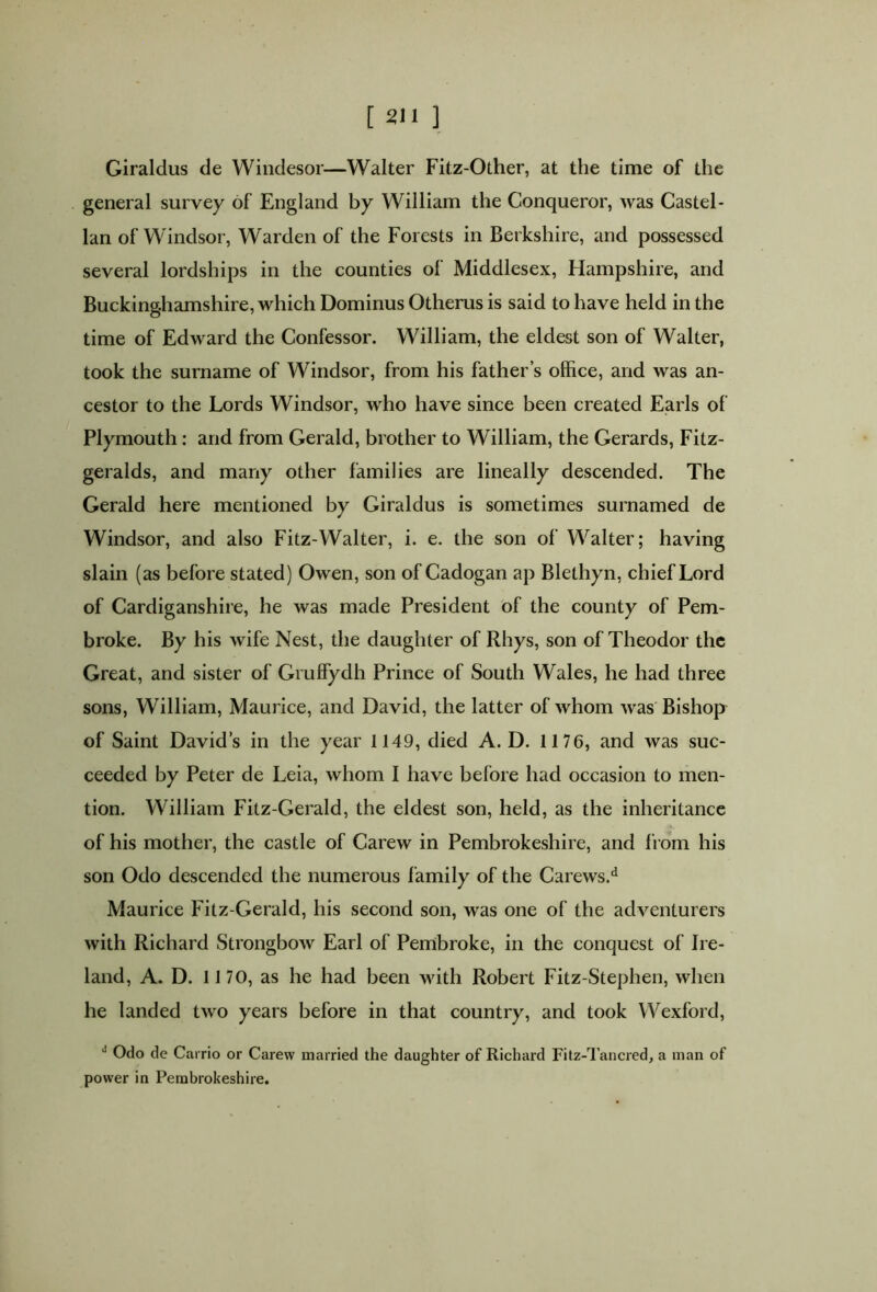 Giraldus de Windesor—Walter Fitz-Other, at the time of the general survey of England by William the Conqueror, was Castel- lan of Windsor, Warden of the Forests in Berkshire, and possessed several lordships in the counties of Middlesex, Hampshire, and Buckinghamshire, which Dominus Otherus is said to have held in the time of Edward the Confessor. William, the eldest son of Walter, took the surname of Windsor, from his father’s office, and was an- cestor to the Lords Windsor, who have since been created Earls of Plymouth: and from Gerald, brother to William, the Gerards, Fitz- geralds, and many other families are lineally descended. The Gerald here mentioned by Giraldus is sometimes surnamed de Windsor, and also Fitz-Walter, i. e. the son of Walter; having slain (as before stated) Owen, son of Cadogan ap Blethyn, chief Lord of Cardiganshire, he was made President of the county of Pem- broke. By his wife Nest, the daughter of Rhys, son of Theodor the Great, and sister of Gruffydh Prince of South Wales, he had three sons, William, Maurice, and David, the latter of whom was Bishop of Saint David’s in the year 1149, died A. D. 1176, and was suc- ceeded by Peter de Leia, whom I have before had occasion to men- tion. William Fitz-Gerald, the eldest son, held, as the inheritance of his mother, the castle of Carew in Pembrokeshire, and from his son Odo descended the numerous family of the Carews.d Maurice Fitz Gerald, his second son, was one of the adventurers with Richard Strongbow Earl of Pembroke, in the conquest of Ire- land, A. D. 1170, as he had been with Robert Fitz-Stephen, when he landed two years before in that country, and took Wexford, J Odo de Carrio or Carew married the daughter of Richard Fitz-Tancred, a man of power in Pembrokeshire.