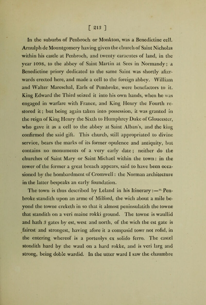 In the suburbs of Penbroch or Monkton, was a Benedictine cell. Arnulph de Mountgomery having given the church of Saint Nicholas within his castle at Penbroch, and twenty caracutes of land, in the year 1098, to the abbey of Saint Martin at Sees in Normandy; a Benedictine priory dedicated to the same Saint was shortly after- wards erected here, and made a cell to the foreign abbey. William and Walter Mareschal, Earls of Pembroke, were benefactors to it. King Edward the Third seized it into his own hands, when he was engaged in warfare with France, and King Henry the Fourth re- stored it; but being again taken into possession, it was granted in the reign of King Henry the Sixth to Humphrey Duke of Gloucester, who gave it as a cell to the abbey at Saint Alban’s, and the king confirmed the said gift. This church, still appropriated to divine service, bears the marks of its former opulence and antiquity, but contains no monuments of a very early date ; neither do the churches of Saint Mary or Saint Michael within the town: in the tower of the former a great breach appears, said to have been occa- sioned by the bombardment of Cromwell: the Norman architecture in the latter bespeaks an early foundation. The town is thus described by Leland in his Itinerary:—“ Pen- broke standith upon an arme of Milford, the wich about a mile be- yond the towne creketh in so that it almost peninsulatith the towne that standith on a veri maine rokki ground. The towne is waullid and hath 3 gates by est, west and north, of the wich the est gate is fairest and strongest, having afore it a compasicl towr not rofid, in the entering whereof is a portcolys ex solido ferro. The castel stondith hard by the waul on a hard rokke, and is veri larg and strong, being doble wardid. In the utter ward I saw the chaumbre