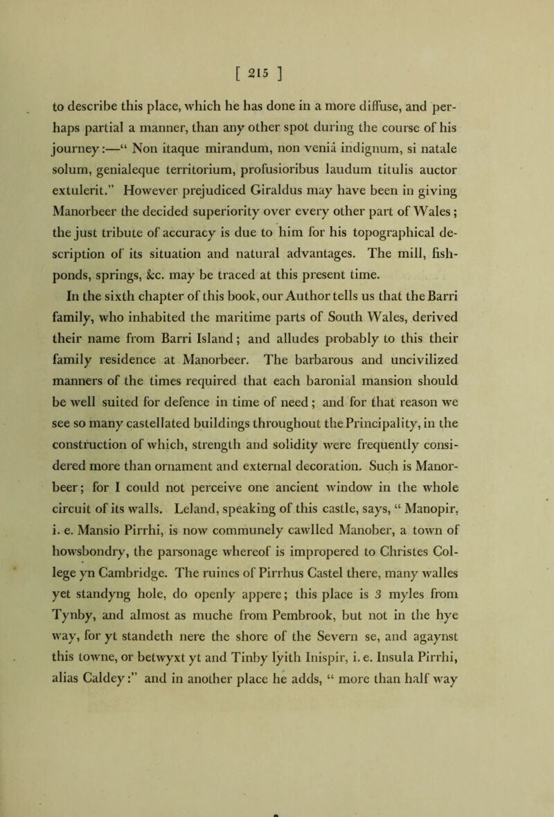 to describe this place, which he has done in a more diffuse, and per- haps partial a manner, than any other spot during the course of his journey:—“ Non itaque mirandum, non venia indignum, si natale solum, genialeque territorium, profusioribus laudum titulis auctor extulerit.” However prejudiced Giraldus may have been in giving Manorbeer the decided superiority over every other part of Wales ; the just tribute of accuracy is due to him for his topographical de- scription of its situation and natural advantages. The mill, fish- ponds, springs, kc. may be traced at this present time. In the sixth chapter of this book, our Author tells us that the Barri family, who inhabited the maritime parts of South Wales, derived their name from Barri Island; and alludes probably to this their family residence at Manorbeer. The barbarous and uncivilized manners of the times required that each baronial mansion should be well suited for defence in time of need ; and for that reason we see so many castellated buildings throughout the Principality, in the construction of which, strength and solidity were frequently consi- dered more than ornament and external decoration. Such is Manor- beer; for I could not perceive one ancient window in the whole circuit of its walls. Leland, speaking of this castle, says, “ Manopir, i. e. Mansio Pirrhi, is now communely cawlled Manober, a town of howsbondry, the parsonage whereof is impropered to Christes Col- lege yn Cambridge. The mines of Pirrhus Castel there, many walles yet standyng hole, do openly appere; this place is 3 myles from Tynby, and almost as muche from Pembrook, but not in the hye way, for yt standeth nere the shore of the Severn se, and agaynst this towne, or betwyxt yt and Tinby lyith Inispir, i. e. Insula Pirrhi, alias Caldeyand in another place he adds, “ more than half way