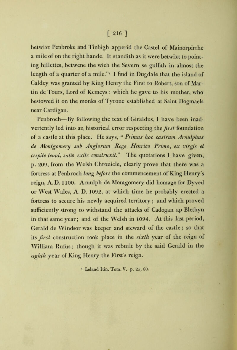 betwixt Penbroke and Tinbigh append the Castel of Mainorpirrhe a mile of on the right hande. It standith as it were betwixt to point- ing hillettes, betw'ene the wich the Severn se gulfith in almost the length of a quarter of a mile.”* I find in Dugdale that the island of Caldey was granted by King Henry the First to Robert, son of Mar- tin de Tours, Lord of Kemeys: which he gave to his mother, wdio bestowed it on the monks of Tyrone established at Saint Dogmaels near Cardigan. Penbroch—By following the text of Giraldus, I have been inad- vertently led into an historical error respecting the first foundation of a castle at this place. He says, “ Piimus hoc castrum Arnulphus de Montgomery sub Anglorum Rege Henrico Primo, ex virgis el cespite tenui, satis exile construxit.” The quotations I have given, p. 209, from the Welsh Chronicle, clearly prove that there was a fortress at Penbroch long before the commencement of King Henry’s reign, A.D. 1100. Arnulph de Montgomery did homage for Dyved or West Wales, A. D. 1092, at which time he probably erected a fortress to secure his newly acquired territory; and which proved sufficiently strong to withstand the attacks of Cadogan ap Blethyn in that same year; and of the Welsh in 1094. At this last period, Gerald de Windsor was keeper and steward of the castle; so that its first construction took place in the sixth year of the reign of William Rufus; though it was rebuilt by the said Gerald in the eighth year of King Henry the First’s reign. * Leland Itin. Tom. V. p. 25, 80.