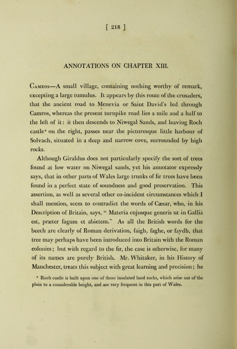 ANNOTATIONS ON CHAPTER XIII. Camros—A small village, containing nothing worthy of remark, excepting a large tumulus. It appears by this route of the crusaders, that the ancient road to Menevia or Saint David’s led through Camros, whereas the present turnpike road lies a mile and a half to the left of it: it then descends to Niwegal Sands, and leaving Roch castle' on the right, passes near the picturesque little harbour of Solvach, situated in a deep and narrow cove, surrounded by high rocks. Although Giraldus does not particularly specify the sort of trees found at low water on Niwegal sands, yet his annotator expressly says, that in other parts of Wales large trunks of hr trees have been found in a perfect state of soundness and good preservation. This assertion, as well as several other co-incident circumstances which I shall mention, seem to contradict the words of Caesar, who, in his Description of Britain, says, “ Materia cujusque generis ut in Gallia est, praeter fagum et abietem.” As all the British words for the beech are clearly of Roman derivation, faigh, faghe, or faydh, that tree may perhaps have been introduced into Britain with the Roman colonies; but with regard to the hr, the case is otherwise, for many of its names are purely British. Mr. Whitaker, in his History of Manchester, treats this subject with great learning and precision; he ' Roch castle is built upon one of those insulated land rocks, which arise out of the plain to a considerable height, and are very frequent in this part of Wales.