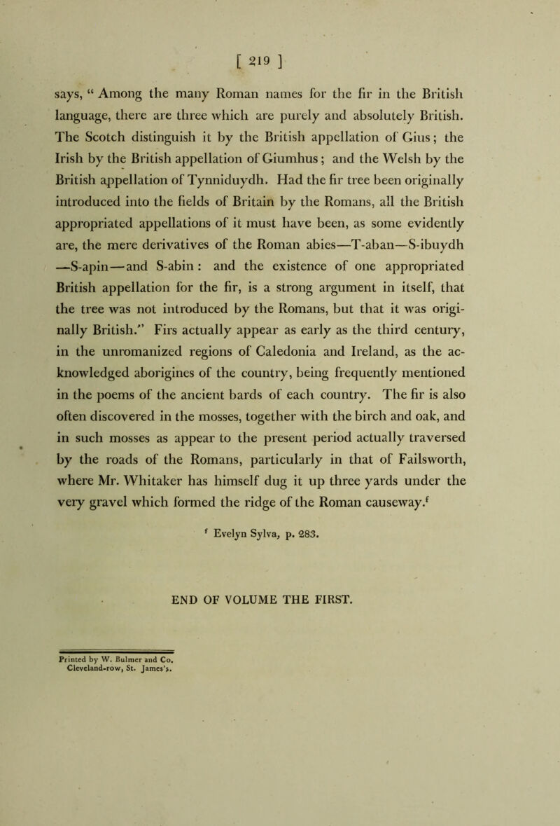 says, “ Among the many Roman names for the fir in the British language, there are three which are purely and absolutely British. The Scotch distinguish it by the British appellation of Gius; the Irish by the British appellation of Giumhus; and the Welsh by the British appellation of Tynniduydh. Had the fir tree been originally introduced into the fields of Britain by the Romans, all the British appropriated appellations of it must have been, as some evidently are, the mere derivatives of the Roman abies—T-aban—S-ibuydh —S-apin—and S-abin : and the existence of one appropriated British appellation for the fir, is a strong argument in itself, that the tree was not introduced by the Romans, but that it was origi- nally British/’ Firs actually appear as early as the third century, in the unromanized regions of Caledonia and Ireland, as the ac- knowledged aborigines of the country, being frequently mentioned in the poems of the ancient bards of each country. The fir is also often discovered in the mosses, together with the birch and oak, and in such mosses as appear to the present period actually traversed by the roads of the Romans, particularly in that of Failsworth, where Mr. Whitaker has himself dug it up three yards under the very gravel which formed the ridge of the Roman causeway/ f Evelyn Sylva, p. 283. END OF VOLUME THE FIRST. Printed by W. Bulmer and Co. Cleveland-row, St. James’s.