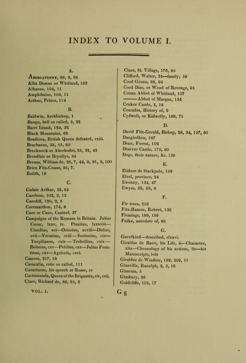 INDEX TO VOLUME I A. Abergavenny, 88, 9, 98 Alba Domus or Whitland, 183 Albanus, 104, 11 Amphibalus, 104, 11 Arthur, Prince, 114 B. Baldwin, Archbishop, 1 Bangu, bell so called, 5, 22 Barri Island, 124, 32 Black Mountains, 66 Boadicea, British Queen defeated, cxiii. Brachanus, 35, 55, 60 Brecknock or Aberhodni, 25, 32, 42 Brendlais or Brynllys, 34 Breusa, William de, 26, 7, 44, 9, 91, 9, 100 Brien Fitz-Count, 95, 7. Builth, 18 c. Cadair Arthur, 39, 65 Caerleon, 102, 3, 12 Caerdiff, 120, 2, 6 Caermarthen, 174, 8 Caoc or Caeo, Cantref, 37 Campaigns of the Romans in Britain. Julius Caesar, lxxv, ix. Plautius, lxxxviii— Claudius, xci—Ostorius, xcviii—Didius, cvii—Veranius, cviii—Suetonius, cix— Turpilianus, cxiv — Trebellius, cxiv — Bolanus, cxv—Petilius, cxv—Julius Fron- tinus, cxv—Agricola, cxvi. Camros, 217, 18 Caracalla, robe so called, 111 Caractacus, his spceeh at Rome, cv Cartismunda, Queen of the Brigantes, civ, cvii. Clare, Richard de, 88, 95, 6 Clare, St. Village, 176, 85 Clifford, Walter, 34—family, 59 Coed Grono, 88, 94 Coed Dias, or Wood of Revenge, 95 Conan Abbot of Whitland, 107 Abbot of Margan, 134 Cruker Castle, 3, 18 Crusades, History of, 9 Cydweli, or Kidwelly, 168, 71 D. David Fitz-Gerald, Bishop, 28, 34, 157, 60 Daugledheu, 187 Dean, Forest, 102 Dinevor Castle, 175, 80 Dogs, their nature, &c. 136 E. Elidore de Stackpole, 158 Elvel, province, 24 Ewenny, 134, 47 Ewyas, 39, 66, 8 F. Fir trees, 219 Fitz-Hamon, Robert, 130 Flemings, 189, 196 Fulke, anecdote of, 86 G. Gavelkind—described, clxxvi. Giraldus de Barri, his Life, ii—Character, xlix—Chronology of his actions, liv—his Manuscripts, lviii Giraldus de Windsor, 199, 209, 11 Glanville, Ranulph, 2, 3, 16 Glascum, 5 Glasbury, 26 Goldcliffe, 105, 17 Gg