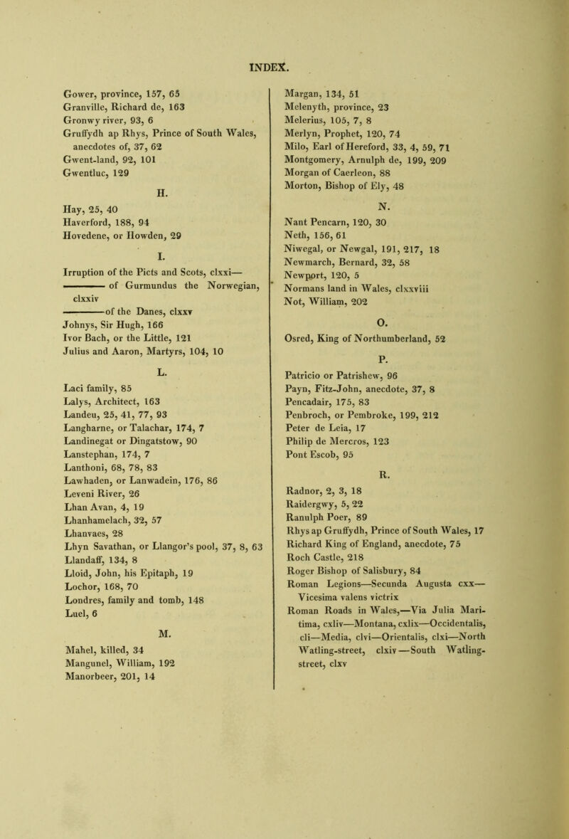 Gower, province, 157, 65 Granville, Richard de, 163 Gronwy river, 93, 6 Gruffydh ap Rhys, Prince of South Wales, anecdotes of, 37, 62 Gwent-land, 92, 101 Gwentluc, 129 H. Hay, 25, 40 Haverford, 188, 94 Hovedene, or Howden, 29 I. Irruption of the Piets and Scots, clxxi— —— of Gurmundus the Norwegian, clxxiv ■ of the Danes, clxxv Johnys, Sir Hugh, 166 Ivor Bach, or the Little, 121 Julius and Aaron, Martyrs, 104, 10 L. Laci family, 85 Lalys, Architect, 163 Landeu, 25, 41, 77, 93 Langharne, or Talachar, 174, 7 Landinegat or Dingatstow, 90 Lanstephan, 174, 7 Lanthoni, 68, 78, 83 Lawhaden, or Lanwadein, 176, 86 Leveni River, 26 Lhan Avan, 4, 19 Lhanhamelach, 32, 57 Lhanvaes, 28 Lhyn Savathan, or Llangor’s pool, 37, 8, 63 LlandafF, 134, 8 Lloid, John, his Epitaph, 19 Lochor, 168, 70 Londres, family and tomb, 148 Luel, 6 M. Mahel, killed, 34 Mangunel, William, 192 Manorbeer, 201, 14 Margan, 134, 51 Melenyth, province, 23 Melerius, 105, 7, 8 Merlyn, Prophet, 120, 74 Milo, Earl of Hereford, 33, 4, 59, 71 Montgomery, Arnulph de, 199, 209 Morgan of Caerleon, 88 Morton, Bishop of Ely, 48 N. Nant Pen cam, 120, 30 Neth, 156, 61 Niwegal, or Newgal, 191, 217, 18 Newmarch, Bernard, 32, 58 Newport, 120, 5 Normans land in Wales, clxxviii Not, William, 202 o. Osred, King of Northumberland, 52 P. Patricio or Patrishew, 96 Payn, Fitz-John, anecdote, 37, 8 Pencadair, 175, 83 Penbroch, or Pembroke, 199, 212 Peter de Leia, 17 Philip de Mercros, 123 Pont Escob, 95 R. Radnor, 2, 3, 18 Raidergwy, 5, 22 Ranulph Poer, 89 Rhysap Gruffydh, Prince of South Wales, 17 Richard King of England, anecdote, 75 Roch Castle, 218 Roger Bishop of Salisbury, 84 Roman Legions—Secunda Augusta exx— Vicesima valens victrix Roman Roads in Wales,—Via Julia Mari- tima, cxliv—Montana, cxlix—Occidentalis, cli—Media, clvi—Orientalis, clxi—North Watling-street, clxiv—South Watling- street, clxv