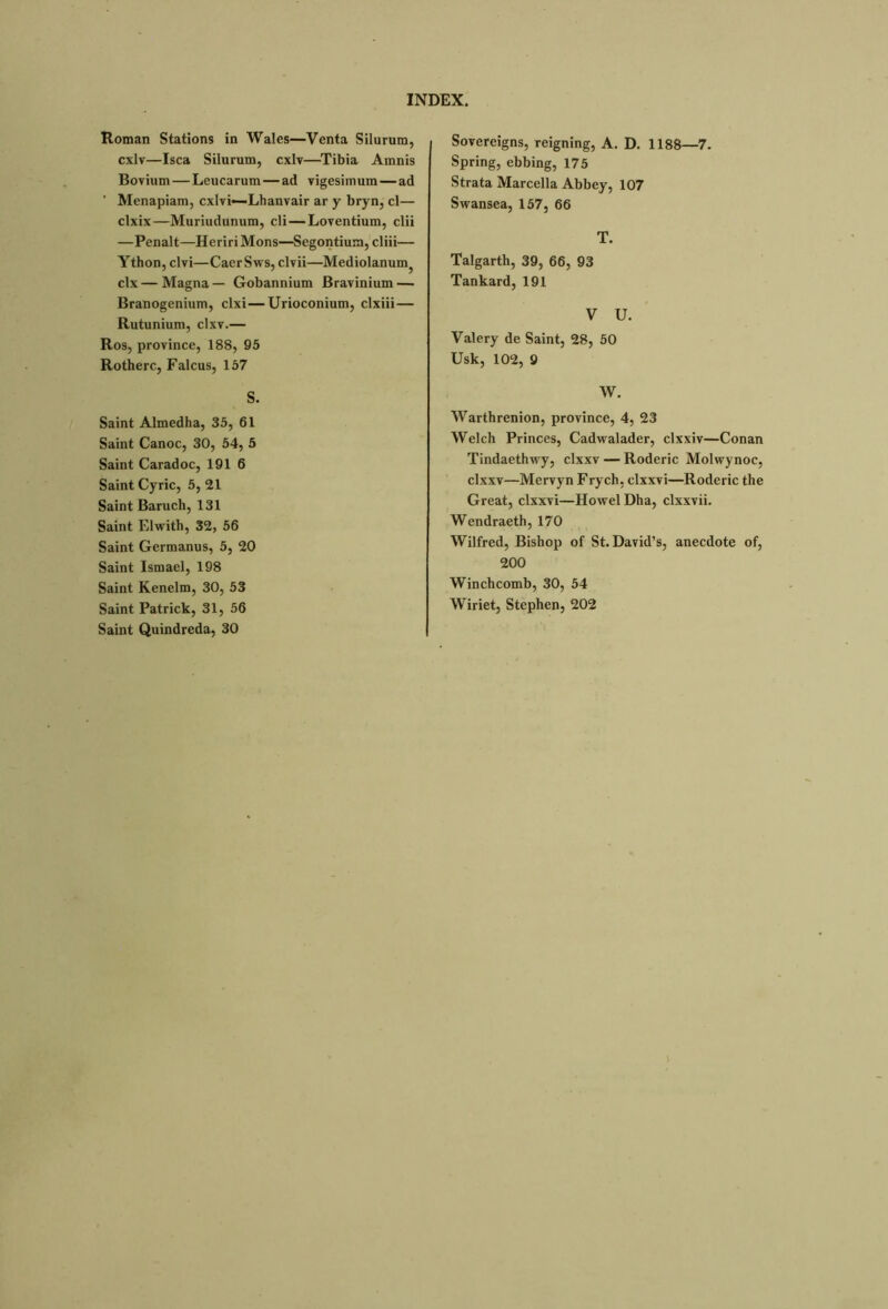 Roman Stations in Wales—Venta Silurum, cxlv—Isea Silurum, cxlv—Tibia Amnis Bovium—Leucarum — ad vigesimum—ad ' Menapiam, exivi—-Lhanvair ar y bryn, cl— clxix—Muriudunum, cli—Loventium, clii —Penalt—Heriri Mons—Segontium, cliii— Ython, civi—CaerSws, clvii—Mediolanum^ clx — Magna — Gobannium Bravinium — Branogenium, clxi—Urioconium, clxiii— Rutunium, clxv.— Ros, province, 188, 95 Rotherc, Falcus, 157 S. Saint Almedha, 35, 61 Saint Canoe, 30, 54, 5 Saint Caradoc, 191 6 Saint Cyric, 5, 21 Saint Baruch, 131 Saint Elwith, 32, 56 Saint Germanus, 5, 20 Saint Ismael, 198 Saint Kenelm, 30, 53 Saint Patrick, 31, 56 Saint Quindreda, 30 Sovereigns, reigning, A. D. 1188—7. Spring, ebbing, 175 Strata Marcella Abbey, 107 Swansea, 157, 66 T. Talgarth, 39, 66, 93 Tankard, 191 V U. Valery de Saint, 28, 50 Usk, 102, 9 W. Warthrenion, province, 4, 23 Welch Princes, Cadwalader, clxxiv—Conan Tindaethwy, clxxv — Roderic Molwynoc, clxxv—Mervyn Frych, clxxvi—Roderic the Great, clxxvi—Howel Dha, clxxvii. Wendraeth, 170 Wilfred, Bishop of St. David’s, anecdote of, 200 Winchcomb, 30, 54 Wiriet, Stephen, 202