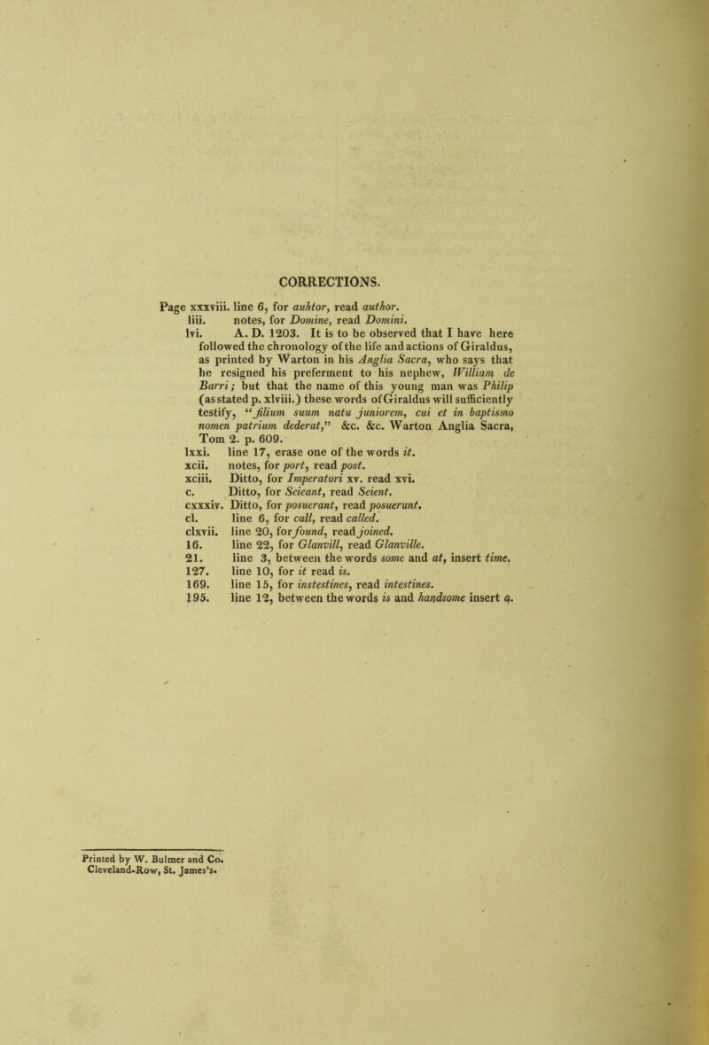 CORRECTIONS. Page xxxviii. line 6, for auhtor, read author. liii. notes, for Domine, read Domini. Iri. A. D. 1203. It is to be observed that I have here followed the chronology of the life and actions of Giraldus, as printed by Warton in his Anglia Sacra, who says that he resigned his preferment to his nephew, William de Barri; but that the name of this young man was Philip (as stated p. xlviii.) these words ofGiraldus will sufficiently testify, “Jilium suum natu juniorem, cui et in baptismo nomen patrium dederat,” &c. &c. Warton Anglia Sacra, Torn 2. p. 609. lxxi. line 17, erase one of the words it. xcii. notes, for port, read post. xciii. Ditto, for Imperatori xv. read xvi. c. Ditto, for Seieant, read Seient. cxxxiv. Ditto, for posuerant, read posuerunt. cl. line 6, for call, read called. clxvii. line 20, forfound, read joined. 16. line 22, for Glanvill, read Glanville. 21. line 3, between the words some and at, insert time. 127. line 10, for it read is. 169. line 15, for instestines, read intestines. 195. line 12, between the words is and handsome insert <?. Printed by W. Bulmer and Co. Cleveland-Row, St. James’s.