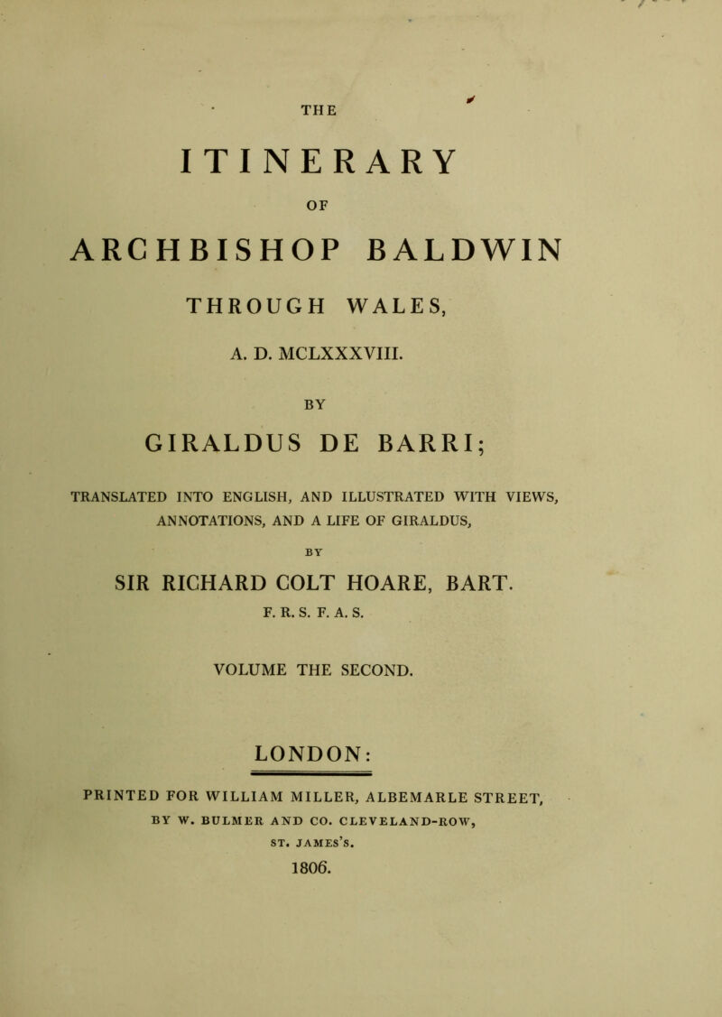 ITINERARY OF ARCHBISHOP BALDWIN THROUGH WALES, A. D. MCLXXXVIII. BY GIRALDUS DE BARRI; TRANSLATED INTO ENGLISH, AND ILLUSTRATED WITH VIEWS, ANNOTATIONS, AND A LIFE OF GIRALDUS, BY SIR RICHARD COLT HOARE, BART. F. R. S. F. A. S. VOLUME THE SECOND. LONDON: PRINTED FOR WILLIAM MILLER, ALBEMARLE STREET, BY W. BULMER AND CO. CLEVELAND-ROW, st. james’s. 1806.