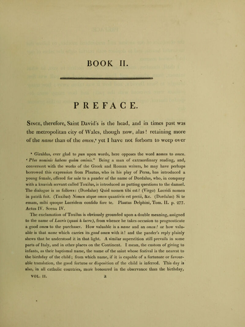 BOOK II PREFACE. Since, therefore, Saint David’s is the head, and in times past was the metropolitan city of Wales, though now, alas! retaining more of the name than of the omen,3 yet I have not forborn to weep over * Giraldus, ever glad to pun upon words, here opposes the word nomen to omen. * Plus nominis habetis quam ominis.” Being a man of extraordinary reading, and, conversant with the works of the Greek and Roman writers, he may have perhaps borrowed this expression from Plautus, who in his play of Persa, has introduced a young female, offered for sale to a pander of the name of Dordalus, who, in company with a knavish servant called Toxilus, is introduced as putting questions to the damsel. The dialogue is as follows: (Dordalus) Quid nomen tibi est? (Virgo) Lucridi nomen in patria fuit. (Toxilus) Nomen atque omen quantivis est pretii, &c. (Dordalus) Si te emam, mihi quoque Lucridem confido fore te. Plautus Delphini, Tom. II. p. 277. Actus IV. Scena IV. The exclamation of Toxilus is obviously grounded upon a double meaning, assigned to the name of Lucris (quasi & lucro), from whence he takes occasion to prognosticate a good omen to the purchaser. How valuable is a name and an omen ! or how valu- able is that name which carries its good omen with it! and the pander’s reply plainly shews that he understood it in that light. A similar superstition still prevails in some parts of Italy, and in other places on the Continent. I mean, the custom of giving to infants, as their baptismal name, the name of the saint whose festival is the nearest to the birthday of the child ; from which name, if it is capable of a fortunate or favour- able translation, the good fortune or disposition of the child is inferred. This day is also, in all catholic countries, more honoured in the observance than the birthday.