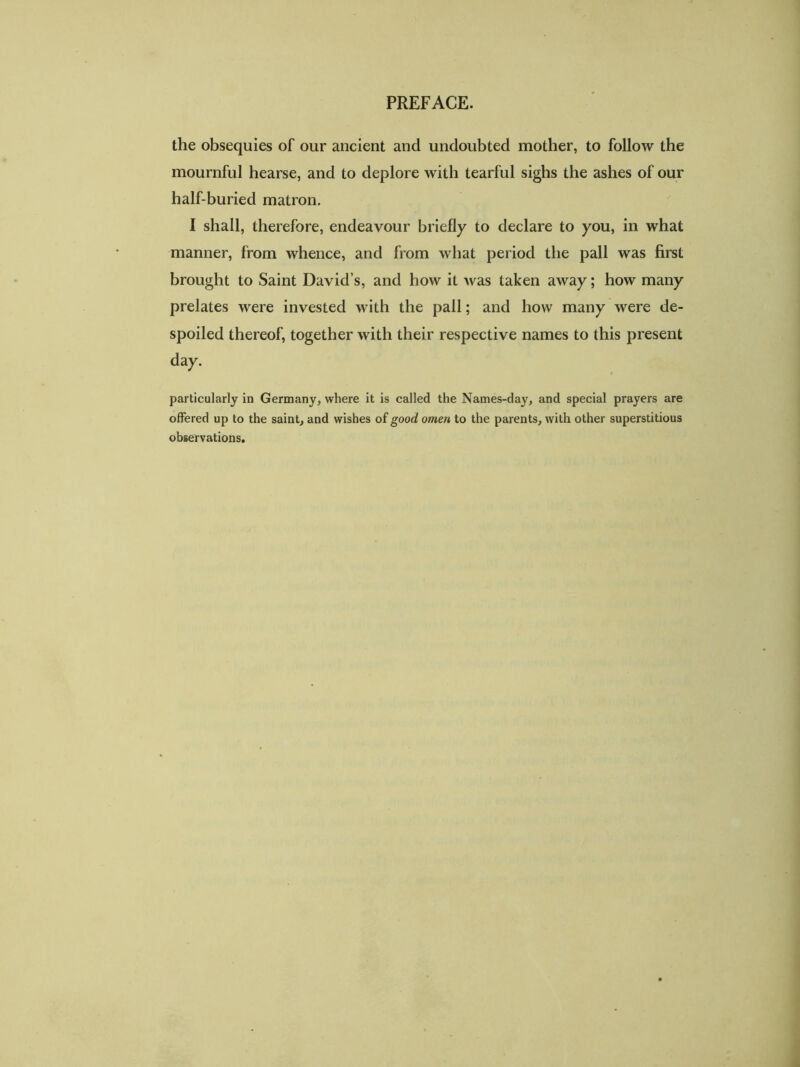 PREFACE. the obsequies of our ancient and undoubted mother, to follow the mournful hearse, and to deplore with tearful sighs the ashes of our half-buried matron. I shall, therefore, endeavour briefly to declare to you, in what manner, from whence, and from what period the pall was first brought to Saint David’s, and how it was taken away; how many prelates were invested with the pall; and how many were de- spoiled thereof, together with their respective names to this present day. particularly in Germany, where it is called the Names-day, and special prayers are offered up to the saint, and wishes of good omen to the parents, with other superstitious observations.