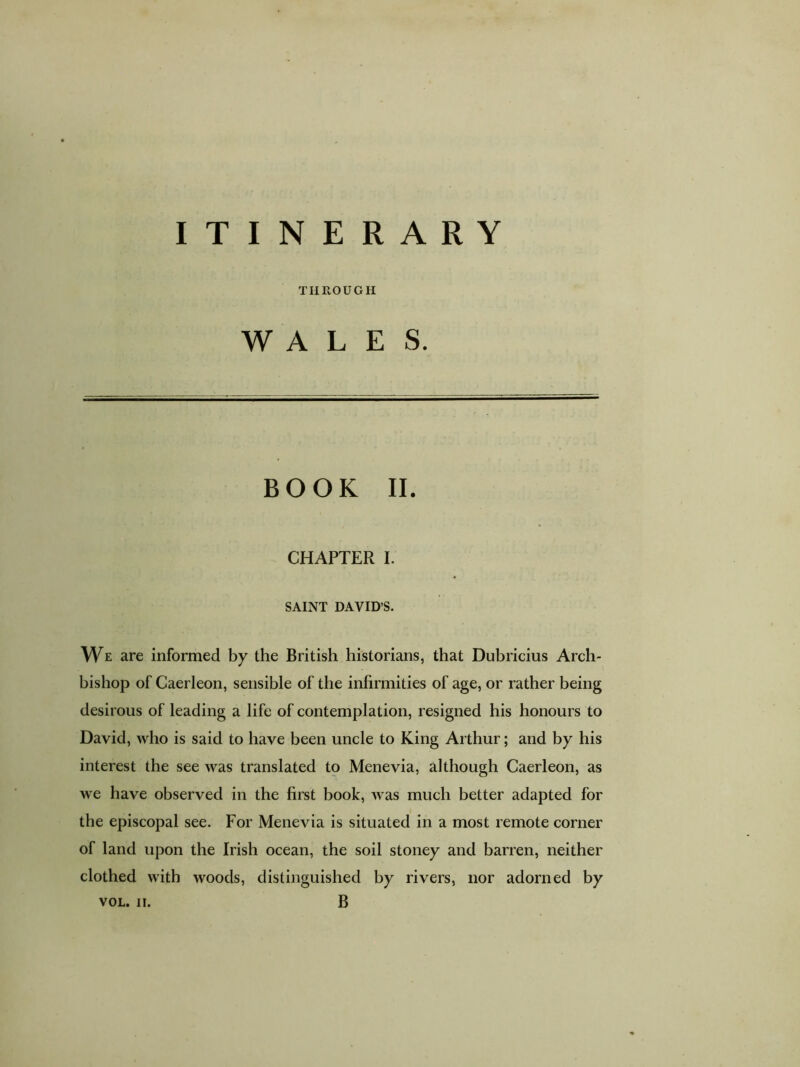 ITINERARY THROUGH WALES. BOOK II. CHAPTER I. SAINT DAVID S. We are informed by the British historians, that Dubricius Arch- bishop of Caerleon, sensible of the infirmities of age, or rather being desirous of leading a life of contemplation, resigned his honours to David, who is said to have been uncle to King Arthur; and by his interest the see was translated to Menevia, although Caerleon, as we have observed in the first book, was much better adapted for the episcopal see. For Menevia is situated in a most remote comer of land upon the Irish ocean, the soil stoney and barren, neither clothed with woods, distinguished by rivers, nor adorned by