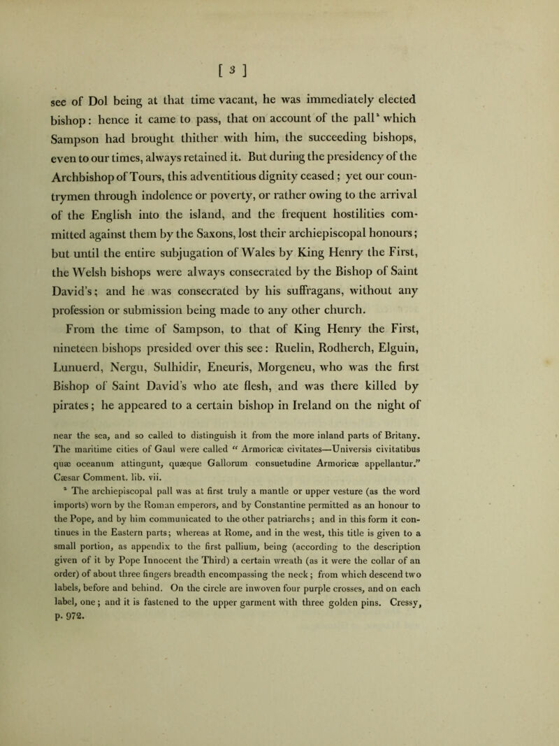 see of Dol being at that time vacant, he was immediately elected bishop: hence it came to pass, that on account of the pall1 which Sampson had brought thither with him, the succeeding bishops, even to our times, always retained it. But during the presidency of the Archbishop of Tours, this adventitious dignity ceased; yet our coun- trymen through indolence or poverty, or rather owing to the arrival of the English into the island, and the frequent hostilities com- mitted against them by the Saxons, lost their archiepiscopal honours; but until the entire subjugation of Wales by King Henry the First, the Welsh bishops were always consecrated by the Bishop of Saint David’s; and he was consecrated by his suffragans, without any profession or submission being made to any other church. From the time of Sampson, to that of King Henry the First, nineteen bishops presided over this see: Ruelin, Rodherch, Elguin, Lunuerd, Nergu, Sulhidir, Eneuris, Morgeneu, who was the first Bishop of Saint David’s who ate flesh, and was there killed by pirates; he appeared to a certain bishop in Ireland on the night of near the sea, and so called to distinguish it from the more inland parts of Britany. The maritime cities of Gaul were called “ Armoricae civitates—Universis civitatibus quae oceanum attingunt, quaeque Gallorum consuetudine Armoricae appellantur.” Caesar Comment, lib. vii. 1 The archiepiscopal pall was at first truly a mantle or upper vesture (as the word imports) worn by the Roman emperors, and by Constantine permitted as an honour to the Pope, and by him communicated to the other patriarchs; and in this form it con- tinues in the Eastern parts; whereas at Rome, and in the west, this title is given to a small portion, as appendix to the first pallium, being (according to the description given of it by Pope Innocent the Third) a certain wreath (as it were the collar of an order) of about three fingers breadth encompassing the neck ; from which descend two labels, before and behind. On the circle are inwoven four purple crosses, and on each label, one; and it is fastened to the upper garment with three golden pins. Cressy, p. 972.