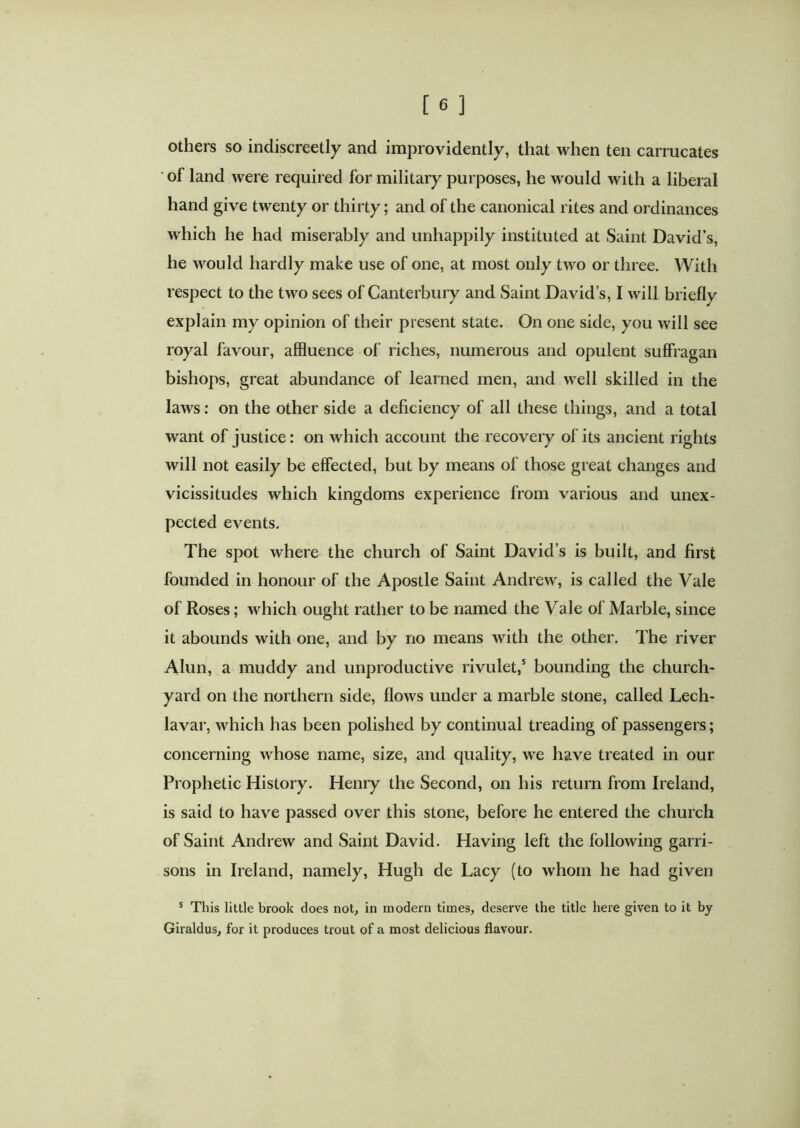 others so indiscreetly and improvidently, that when ten carrucates of land were required for military purposes, he would with a liberal hand give twenty or thirty; and of the canonical rites and ordinances which he had miserably and unhappily instituted at Saint David’s, he would hardly make use of one, at most only two or three. With respect to the two sees of Canterbury and Saint David’s, I will briefly explain my opinion of their present state. On one side, you will see royal favour, affluence of riches, numerous and opulent suffragan bishops, great abundance of learned men, and well skilled in the laws: on the other side a deficiency of all these things, and a total want of justice: on which account the recovery of its ancient rights will not easily be effected, but by means of those great changes and vicissitudes which kingdoms experience from various and unex- pected events. The spot where the church of Saint David’s is built, and first founded in honour of the Apostle Saint Andrew, is called the Vale of Roses; which ought rather to be named the Vale of Marble, since it abounds with one, and by no means with the other. The river Alun, a muddy and unproductive rivulet,5 bounding the church- yard on the northern side, flows under a marble stone, called Lech- lavar, which has been polished by continual treading of passengers; concerning whose name, size, and quality, we have treated in our Prophetic History. Henry the Second, on his return from Ireland, is said to have passed over this stone, before he entered the church of Saint Andrew and Saint David. Having left the following garri- sons in Ireland, namely, Hugh de Lacy (to whom he had given 5 Tins little brook does not, in modern times, deserve the title here given to it by Giraldus, for it produces trout of a most delicious flavour.