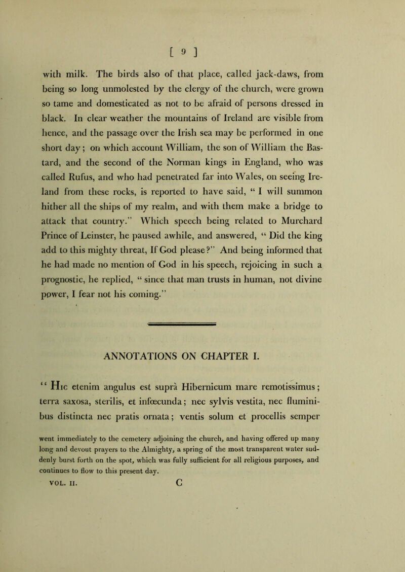 with milk. The birds also of that place, called jack-daws, from being so long unmolested by the clergy of the church, were grown so tame and domesticated as not to be afraid of persons dressed in black. In clear weather the mountains of Ireland are visible from hence, and the passage over the Irish sea may be performed in one short day; on which account William, the son of William the Bas- tard, and the second of the Norman kings in England, who was called Rufus, and who had penetrated far into Wales, on seeing Ire- land from these rocks, is reported to have said, “ I will summon hither all the ships of my realm, and with them make a bridge to attack that country.” Which speech being related to Murchard Prince of Leinster, he paused awhile, and answered, “ Did the king add to this mighty threat, If God please?” And being informed that he had made no mention of God in his speech, rejoicing in such a prognostic, he replied, “ since that man trusts in human, not divine power, I fear not his coming.” ANNOTATIONS ON CHAPTER I. “Hie etenim angulus est supra Hibernicum mare remotissimus; terra saxosa, sterilis, et infoecunda; nec sylvis vestita, nec flumini- bus distincta nec pratis ornata; ventis solum et procellis semper went immediately to the cemetery adjoining the church, and having offered up many long and devout prayers to the Almighty, a spring of the most transparent water sud- denly burst forth on the spot, which was fully sufficient for all religious purposes, and continues to flow to this present day. VOL. II. G