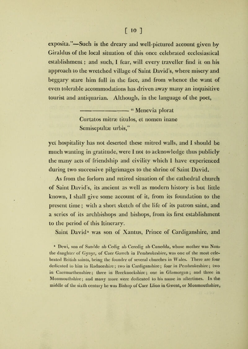 exposita.”—Such is the dreary and well-pictured account given by Giraldus of the local situation of this once celebrated ecclesiastical establishment; and such, I fear, will every traveller find it on his approach to the wretched village of Saint David’s, where misery and beggary stare him full in the face, and from whence the want of even tolerable accommodations has driven away many an inquisitive tourist and antiquarian. Although, in the language of the poet, “ Menevia plorat Curtatos mitrse titulos, et nomen inane Semisepultae urbis,” yet hospitality has not deserted these mitred walls, and I should be much wanting in gratitude, were I not to acknowledge thus publicly the many acts of friendship and civility which 1 have experienced during two successive pilgrimages to the shrine of Saint David. As from the forlorn and retired situation of the cathedral church of Saint David’s, its ancient as well as modern history is but little known, I shall give some account of it, from its foundation to the present time; with a short sketch of the life of its patron saint, and a series of its archbishops and bishops, from its first establishment to the period of this Itinerary. Saint David3 was son of Xantus, Prince of Cardiganshire, and 3 Devvi, son of Sandde ab Cedig ab Ceredig ab Cunedda, whose mother was Non* the daughter of Gynyr, of Caer Gawch in Pembrokeshire, was one of the most cele- brated British saints, being the founder of several churches in Wales. There are four dedicated to him in Radnorshire; two in Cardiganshire; four in Pembrokeshire; two in Caermarthenshire; three in Brecknockshire; one in Glamorgan; and three in Monmouthshire; and many more were dedicated to his name in aftertimes. In the middle of the sixth century he was Bishop of Caer Llion in Gwent, or Monmouthshire,