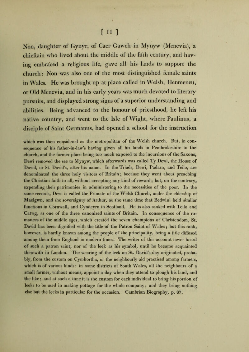 Non, daughter of Gynyr, of Caer Gawch in Mynyw (Menevia), a chieftain who lived about the middle of the fifth century, and hav- ing embraced a religious life, gave all his lands to support the church: Non was also one of the most distinguished female saints in Wales. He was brought up at place called in Welsh, Henmeneu, or Old Menevia, and in his early years was much devoted to literary pursuits, and displayed strong signs of a superior understanding and abilities. Being advanced to the honour of priesthood, he left his native country, and went to the Isle of Wight, where Paulinus, a disciple of Saint Germanus, had opened a school for the instruction which was then considered as the metropolitan of the Welsh church. But, in con- sequence of his father-in-law’s having given all his lands in Pembrokeshire to the church, and the former place being too much exposed to the incursions of the Saxons, Dewi removed the see to Mynyw, which afterwards was called Ty Dewi, the House of David, or St. David’s, after his name. In the Triads, Dewi, Padarn, and Teilo, are denominated the three holy visitors of Britain; because they went about preaching the Christian faith to all, without accepting any kind of reward; but, on the contrary, expending their patrimonies in administering to the necessities of the poor. In the same records, Dewi is called the Primate of the Welsh Church, under the eldership of Maelgwn, and the sovereignty of Arthur, at the same time that Bedwini held similar functions in Cornwall, and Cyndeyrn in Scotland. He is also ranked with Teilo and Catwg, as one of the three canonized saints of Britain. In consequence of the ro- mances of the middle ages, which created the seven champions of Christendom, St. David has been dignified with the title of the Patron Saint of Wales ; but this rank, however, is hardly known among the people of the principality, being a title diffused among them from England in modern times. The writer of this account never heard of such a patron saint, nor of the leek as his symbol, until he became acquainted therewith in London. The wearing of the leek on St. David's-day originated, proba- bly, from the custom on Cymbortha, or the neighbourly aid practised among farmers, which is of various kinds: in some districts of South Wales, all the neighbours of a small farmer, without means, appoint a day when they attend to plough his land, and the like; and at such a time it is the custom for each individual to bring his portion of leeks to be used in making pottage for the whole company ; and theyr bring nothing else but the leeks in particular for the occasion. Cambrian Biography, p. 87.