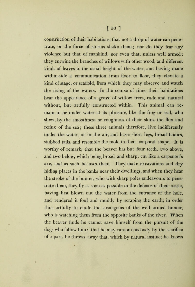 construction of their habitations, that not a drop of water can pene- trate, or the force of storms shake them; nor do they fear any violence but that of mankind, nor even that, unless well armed: they entwine the branches of willows with other wood, and different kinds of leaves to the usual height of the water, and having made within-side a communication from floor to floor, they elevate a kind of stage, or scaffold, from which they may observe and watch the rising of the waters. In the course of time, their habitations bear the appearance of a grove of willow trees, rude and natural without, but artfully constructed within. This animal can re- main in or under water at its pleasure, like the frog or seal, who shew, by the smoothness or roughness of their skins, the flux and reflux of the sea; these three animals therefore, live indifferently under the water, or in the air, and have short legs, broad bodies, stubbed tails, and resemble the mole in their corporal shape. It is worthy of remark, that the beaver has but four teeth, two above, and two below, which being broad and sharp, cut like a carpenter’s axe, and as such he uses them. They make excavations and dry hiding places in the banks near their dwellings, and when they hear the stroke of the hunter, who with sharp poles endeavours to pene- trate them, they fly as soon as possible to the defence of their castle, having first blown out the water from the entrance of the hole, and rendered it foul and muddy by scraping the earth, in order thus artfully to elude the stratagems of the well armed hunter, who is watching them from the opposite banks of the river. When the beaver finds he cannot save himself from the pursuit of the dogs who follow him; that he may ransom his body by the sacrifice of a part, he throws away that, which by natural instinct he knows