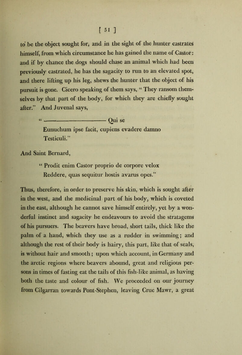 to be the object sought for, and in the sight of the hunter castrates himself, from which circumstance he has gained the name of Castor: and if by chance the dogs should chase an animal which had been previously castrated, he has the sagacity to run to an elevated spot, and there lifting up his leg, shews the hunter that the object of his pursuit is gone. Cicero speaking of them says, “ They ransom them- selves by that part of the body, for which they are chiefly sought after.” And Juvenal says, “ Qui se Eunuchum ipse facit, cupiens evadere damno Testiculi.” And Saint Bernard, “ Prodit enim Castor proprio de corpore velox Reddere, quas sequitur hostis avarus opes.” Thus, therefore, in order to preserve his skin, which is sought after in the west, and the medicinal part of his body, which is coveted in the east, although he cannot save himself entirely, yet by a won- derful instinct and sagacity he endeavours to avoid the stratagems of his pursuers. The beavers have broad, short tails, thick like the palm of a hand, which they use as a rudder in swimming; and although the rest of their body is hairy, this part, like that of seals, is without hair and smooth; upon which account, in Germany and the arctic regions where beavers abound, great and religious per- sons in times of fasting eat the tails of this fish-like animal, as having both the taste and colour of fish. We proceeded on our journey from Cilgarran towards Pont-Stephen, leaving Cruc Mawr, a great