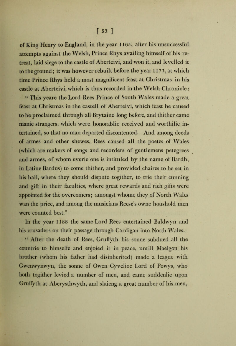 of King Henry to England, in the year 1165, after his unsuccessful attempts against the Welsh, Prince Rhys availing himself of his re- treat, laid siege to the castle of Aberteivi, and won it, and levelled it to the ground; it was however rebuilt before the year 117 7, at which time Prince Rhys held a most magnificent feast at Christmas in his castle at Aberteivi, which is thus recorded in the Welsh Chronicle: “ This yeare the Lord Rees Prince of South Wales made a great feast at Christmas in the castell of Aberteivi, which feast he caused to be proclaimed through all Brytaine long before, and thither came manie strangers, which were honorablie received and worthilie in- tertained, so that no man departed discontented. And among deeds of armes and other shewes, Rees caused all the poetes of Wales (which are makers of songs and recorders of gentlemens petegrees and armes, of whom everie one is intituled by the name of Bardh, in Latine Bardus) to come thither, and provided chaires to be set in his hall, where they should dispute togither, to trie their cunning and gift in their faculties, where great rewards and rich gifts were appointed for the overcomers; amongst whome they of North Wales wan the price, and among the musicians Reese’s owne houshold men were counted best.” In the year 1188 the same Lord Rees entertained Baldwyn and his crusaders on their passage through Cardigan into North Wales. “ After the death of Rees, Gruffyth his sonne subdued all the countrie to hirnselfe and enjoied it in peace, untill Maelgon his brother (whom his father had disinherited) made a league with Gwenwynwyn, the sonne of Owen Cyvelioc Lord of Powys, who both togither levied a number of men, and came suddenlie upon Gruffyth at Aberysthwyth, and slaieng a great number of his men,