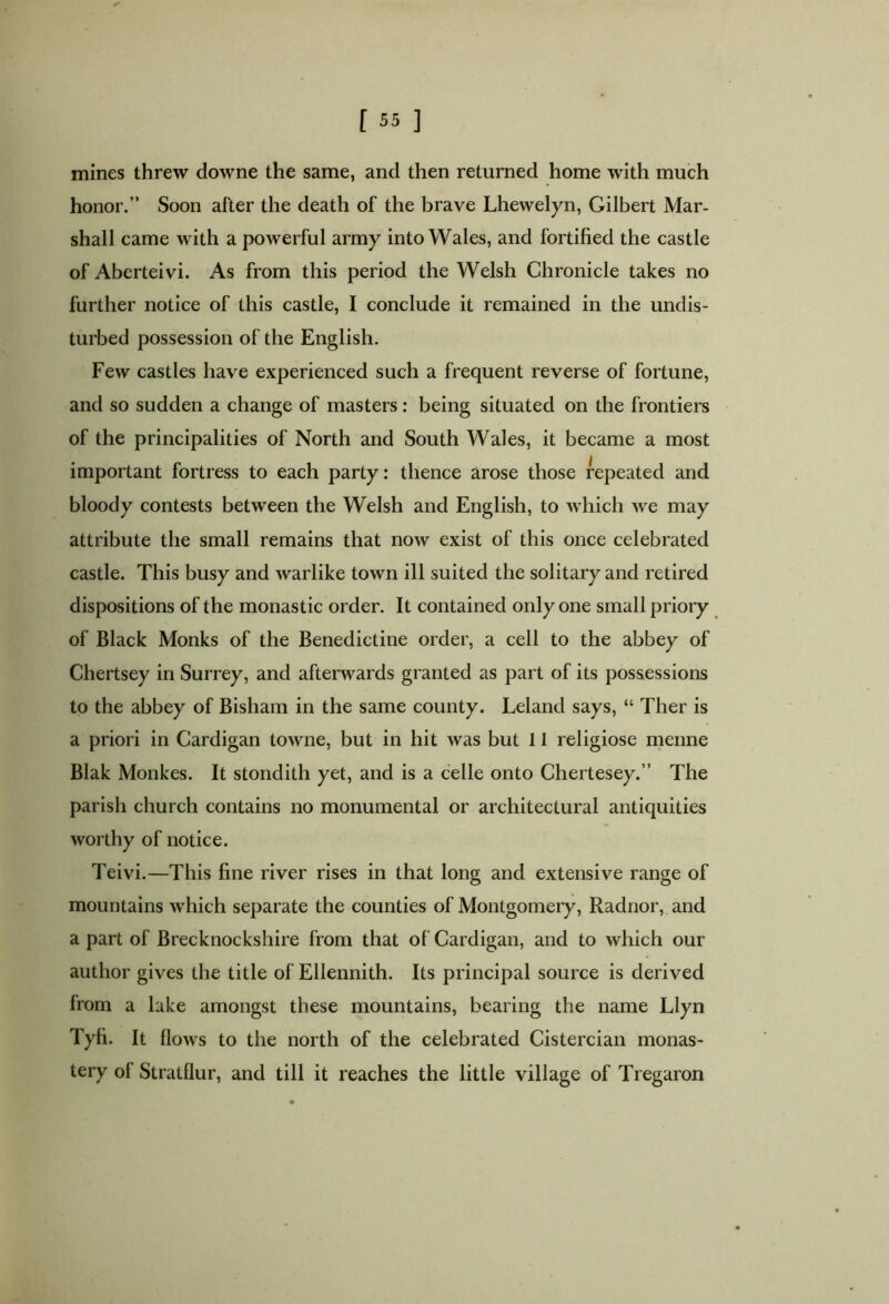 mines threw downe the same, and then returned home with much honor.” Soon after the death of the brave Lhewelyn, Gilbert Mar- shall came with a powerful army into Wales, and fortified the castle of Aberteivi. As from this period the Welsh Chronicle takes no further notice of this castle, I conclude it remained in the undis- turbed possession of the English. Few castles have experienced such a frequent reverse of fortune, and so sudden a change of masters: being situated on the frontiers of the principalities of North and South Wales, it became a most important fortress to each party: thence arose those repeated and bloody contests between the Welsh and English, to which we may attribute the small remains that now exist of this once celebrated castle. This busy and warlike town ill suited the solitary and retired dispositions of the monastic order. It contained only one small priory of Black Monks of the Benedictine order, a cell to the abbey of Chertsey in Surrey, and afterwards granted as part of its possessions to the abbey of Bisham in the same county. Leland says, “ Ther is a priori in Cardigan towne, but in hit was but 11 religiose menne Blak Monkes. It stondith yet, and is a celle onto Chertesey.” The parish church contains no monumental or architectural antiquities worthy of notice. Teivi.—This fine river rises in that long and extensive range of mountains which separate the counties of Montgomery, Radnor, and a part of Brecknockshire from that of Cardigan, and to which our author gives the title of Ellennith. Its principal source is derived from a lake amongst these mountains, bearing the name Llyn Tyfi. It flows to the north of the celebrated Cistercian monas- tery ol Stratflur, and till it reaches the little village of Tregaron