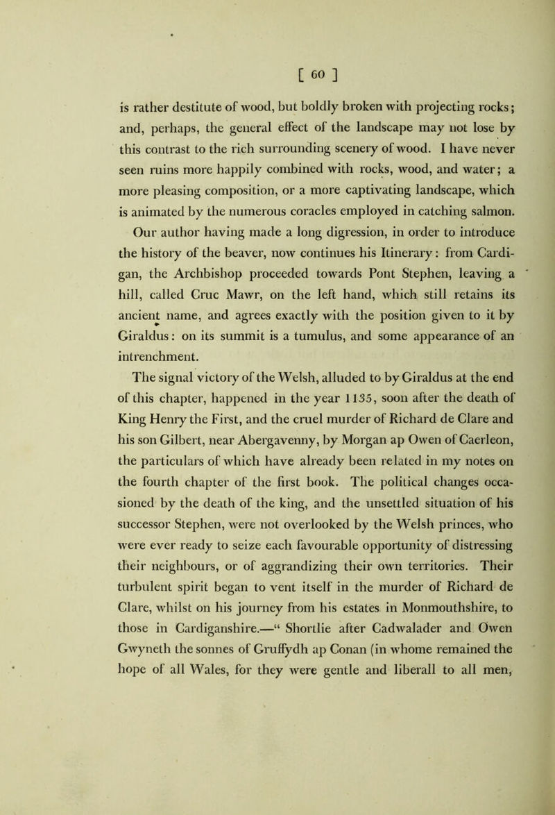 is rather destitute of wood, but boldly broken with projecting rocks; and, perhaps, the general effect of the landscape may not lose by this contrast to the rich surrounding scenery of wood. I have never seen ruins more happily combined with rocks, wood, and water; a more pleasing composition, or a more captivating landscape, which is animated by the numerous coracles employed in catching salmon. Our author having made a long digression, in order to introduce the history of the beaver, now continues his Itinerary: from Cardi- gan, the Archbishop proceeded towards Pont Stephen, leaving a hill, called Cruc Mawr, on the left hand, which still retains its ancient name, and agrees exactly with the position given to it by Giraldus: on its summit is a tumulus, and some appearance of an intrenchment. The signal victory of the Welsh, alluded to by Giraldus at the end of this chapter, happened in the year 1135, soon after the death of King Henry the First, and the cruel murder of Richard de Clare and his son Gilbert, near Abergavenny, by Morgan ap Owen of Caerleon, the particulars of which have already been related in my notes on the fourth chapter of the first book. The political changes occa- sioned by the death of the king, and the unsettled situation of his successor Stephen, were not overlooked by the Welsh princes, who were ever ready to seize each favourable opportunity of distressing their neighbours, or of aggrandizing their own territories. Their turbulent spirit began to vent itself in the murder of Richard de Clare, whilst on his journey from his estates in Monmouthshire, to those in Cardiganshire.—“ Shortlie after Cadwalader and Owen Gwyneth the sonnes of Gruffydh ap Conan (in whome remained the hope of all Wales, for they were gentle and liberali to all men,